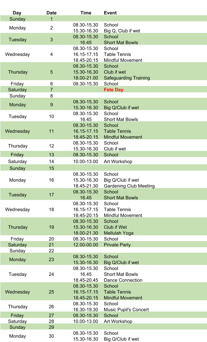 Day Date Time Event Sunday 1 Monday 2 08.30-15.30 15.30-16.30 School Big Q, Club if wet Tuesday 3 08.30-15.30 16.45 School Short Mat Bowls Wednesday 4 08.30-15.30 16.15-17.15 18.45-20.15 School Table Tennis Mindful Movement Thursday 5 08.30-15.30 15.30-16.30 18.00-21.00 School Club if wet Safeguarding Training Friday 6 08.30-15.30 School Saturday 7 Fete Day Sunday 8 Monday 9 08.30-15.30 15.30-16.30 School Big Q/Club if wet Tuesday 10 08.30-15.30 16.45 School Short Mat Bowls Wednesday 11 08.30-15.30 16.15-17.15 18.45-20.15 School Table Tennis Mindful Movement Thursday 12 08.30-15.30 15.30-16.30 School Club if wet Friday 13 08.30-15.30 School Saturday 14 10.00-13.00 Art Workshop Sunday 15 Monday 16 08.30-15.30 15.30-16.30 18.45-21.30 School Big Q/Club if wet Gardening Club Meeting Tuesday 17 08.30-15.30 16.45 School Short Mat Bowls Wednesday 18 08.30-15.30 16.15-17.15 18.45-20.15 School Table Tennis Mindful Movement Thursday 19 08.30-15.30 15.30-16.30 18.00-21.30 School Club if Wet Mellulah Yoga Friday 20 08.30-15.30 School Saturday 21 12.00-00.00 Private Party Sunday 22 Monday 23 08.30-15.30 15.30-16.30 School Big Q/Club if wet Tuesday 24 08.30-15.30 16.45 18.45-20.45 School Short Mat Bowls Dance Connection Wednesday 25 08.30-15.30 16.15-17.15 18.45-20.15 School Table Tennis Mindful Movement Thursday 26 08.30-15.30 16.30-19.30 School Music Pupil's Concert Friday 27 08.30-15.30 School Saturday 28 10.00-13.00 Art Workshop Sunday 29 Monday 30 08.30-15.30 15.30-16.30 School Big Q/Club if wet