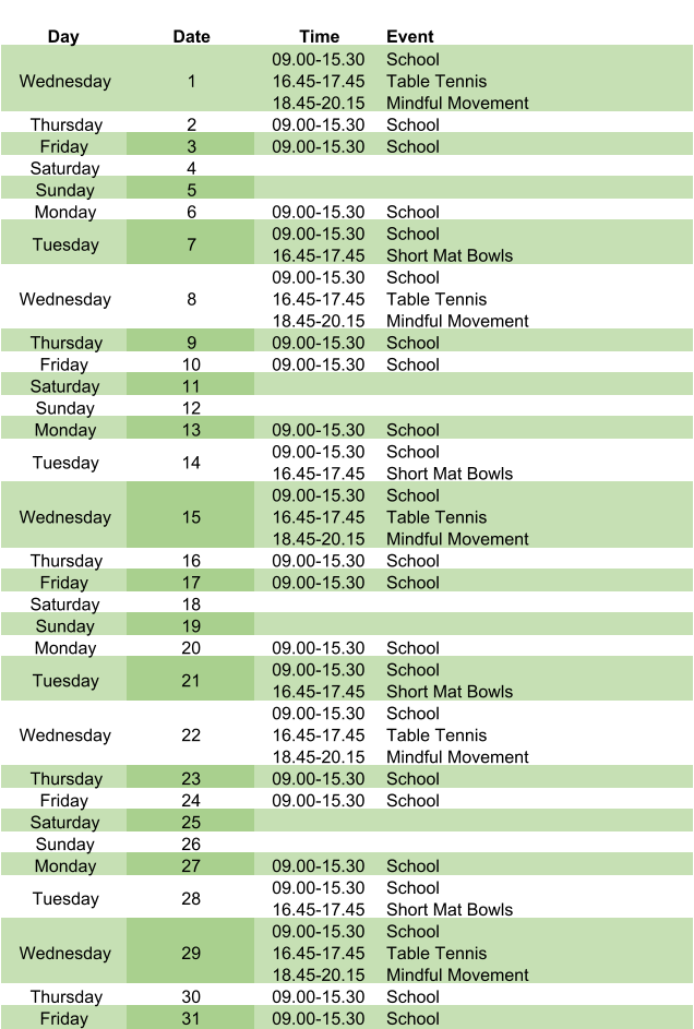 Day Date Time Event Wednesday 1 09.00-15.30 16.45-17.45 18.45-20.15 School Table Tennis Mindful Movement Thursday 2 09.00-15.30 School Friday 3 09.00-15.30 School Saturday 4 Sunday 5 Monday 6 09.00-15.30 School Tuesday 7 09.00-15.30 16.45-17.45 School Short Mat Bowls Wednesday 8 09.00-15.30 16.45-17.45 18.45-20.15 School Table Tennis Mindful Movement Thursday 9 09.00-15.30 School Friday 10 09.00-15.30 School Saturday 11 Sunday 12 Monday 13 09.00-15.30 School Tuesday 14 09.00-15.30 16.45-17.45 School Short Mat Bowls Wednesday 15 09.00-15.30 16.45-17.45 18.45-20.15 School Table Tennis Mindful Movement Thursday 16 09.00-15.30 School Friday 17 09.00-15.30 School Saturday 18 Sunday 19 Monday 20 09.00-15.30 School Tuesday 21 09.00-15.30 16.45-17.45 School Short Mat Bowls Wednesday 22 09.00-15.30 16.45-17.45 18.45-20.15 School Table Tennis Mindful Movement Thursday 23 09.00-15.30 School Friday 24 09.00-15.30 School Saturday 25 Sunday 26 Monday 27 09.00-15.30 School Tuesday 28 09.00-15.30 16.45-17.45 School Short Mat Bowls Wednesday 29 09.00-15.30 16.45-17.45 18.45-20.15 School Table Tennis Mindful Movement Thursday 30 09.00-15.30 School Friday 31 09.00-15.30 School