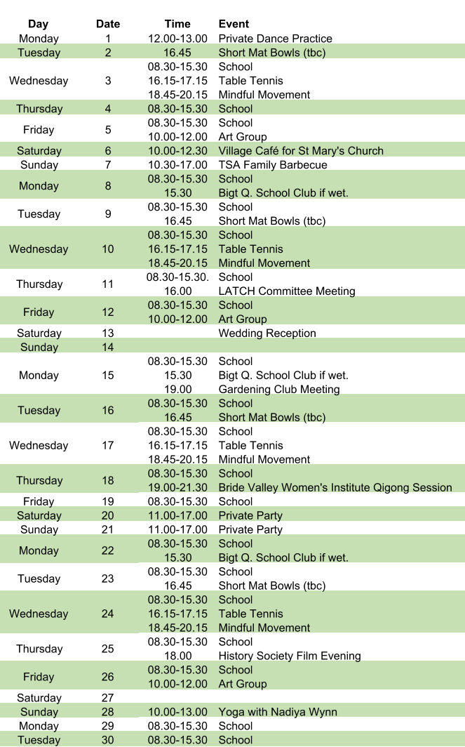 Day Date Time Event Monday 1 12.00-13.00 Private Dance Practice Tuesday 2 16.45 Short Mat Bowls (tbc) Wednesday 3 08.30-15.30 16.15-17.15 18.45-20.15 School Table Tennis Mindful Movement Thursday 4 08.30-15.30 School Friday 5 08.30-15.30 10.00-12.00 School Art Group Saturday 6 10.00-12.30 Village Café for St Mary's Church Sunday 7 10.30-17.00 TSA Family Barbecue Monday 8 08.30-15.30 15.30 School Bigt Q. School Club if wet. Tuesday 9 08.30-15.30 16.45 School Short Mat Bowls (tbc) Wednesday 10 08.30-15.30 16.15-17.15 18.45-20.15 School Table Tennis Mindful Movement Thursday 11 08.30-15.30. 16.00 School LATCH Committee Meeting Friday 12 08.30-15.30 10.00-12.00 School Art Group Saturday 13 Wedding Reception Sunday 14 Monday 15 08.30-15.30 15.30 19.00 School Bigt Q. School Club if wet. Gardening Club Meeting Tuesday 16 08.30-15.30 16.45 School Short Mat Bowls (tbc) Wednesday 17 08.30-15.30 16.15-17.15 18.45-20.15 School Table Tennis Mindful Movement Thursday 18 08.30-15.30 19.00-21.30 School Bride Valley Women's Institute Qigong Session Friday 19 08.30-15.30 School Saturday 20 11.00-17.00 Private Party Sunday 21 11.00-17.00 Private Party Monday 22 08.30-15.30 15.30 School Bigt Q. School Club if wet. Tuesday 23 08.30-15.30 16.45 School Short Mat Bowls (tbc) Wednesday 24 08.30-15.30 16.15-17.15 18.45-20.15 School Table Tennis Mindful Movement Thursday 25 08.30-15.30 18.00 School History Society Film Evening Friday 26 08.30-15.30 10.00-12.00 School Art Group Saturday 27 Sunday 28 10.00-13.00 Yoga with Nadiya Wynn Monday 29 08.30-15.30 School Tuesday 30 08.30-15.30 School