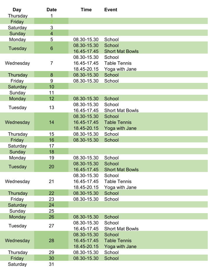 Day Date Time Event Thursday 1 Friday 2 Saturday 3 Sunday 4 Monday 5 08.30-15.30 School Tuesday 6 08.30-15.30 16.45-17.45 School Short Mat Bowls Wednesday 7 08.30-15.30 16.45-17.45 18.45-20.15 School Table Tennis Yoga with Jane Thursday 8 08.30-15.30 School Friday 9 08.30-15.30 School Saturday 10 Sunday 11 Monday 12 08.30-15.30 School Tuesday 13 08.30-15.30 16.45-17.45 School Short Mat Bowls Wednesday 14 08.30-15.30 16.45-17.45 18.45-20.15 School Table Tennis Yoga with Jane Thursday 15 08.30-15.30 School Friday 16 08.30-15.30 School Saturday 17 Sunday 18 Monday 19 08.30-15.30 School Tuesday 20 08.30-15.30 16.45-17.45 School Short Mat Bowls Wednesday 21 08.30-15.30 16.45-17.45 18.45-20.15 School Table Tennis Yoga with Jane Thursday 22 08.30-15.30 School Friday 23 08.30-15.30 School Saturday 24 Sunday 25 Monday 26 08.30-15.30 School Tuesday 27 08.30-15.30 16.45-17.45 School Short Mat Bowls Wednesday 28 08.30-15.30 16.45-17.45 18.45-20.15 School Table Tennis Yoga with Jane Thursday 29 08.30-15.30 School Friday 30 08.30-15.30 School Saturday 31