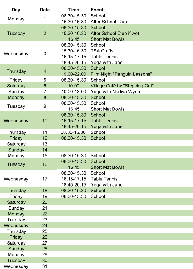 Day Date Time Event Monday 1 08.30-15.30 15.30-16.30 School After School Club Tuesday 2 08.30-15.30 15.30-16.30 16.45 School After School Club if wet Short Mat Bowls Wednesday 3 08.30-15.30 15.30-16.30 16.15-17.15 18.45-20.15 School TSA Crafts Table Tennis Yoga with Jane Thursday 4 08.30-15.30 19.00-22.00 School Film Night "Penguin Lessons" Friday 5 08.30-15.30 School Saturday 6 10.00 Village Café by "Stepping Out" Sunday 7 10.00-13.00 Yoga with Nadiya Wynn Monday 8 08.30-15.30 School Tuesday 9 08.30-15.30 16.45 School Short Mat Bowls Wednesday 10 08.30-15.30 16.15-17.15 18.45-20.15 School Table Tennis Yoga with Jane Thursday 11 08.30-15.30. School Friday 12 08.30-15.30 School Saturday 13 Sunday 14 Monday 15 08.30-15.30 School Tuesday 16 08.30-15.30 16.45     School Short Mat Bowls Wednesday 17 08.30-15.30 16.15-17.15 18.45-20.15 School Table Tennis Yoga with Jane Thursday 18 08.30-15.30 School Friday 19 08.30-15.30 School Saturday 20 Sunday 21 Monday 22 Tuesday 23 Wednesday 24 Thursday 25 Friday 26 Saturday 27 Sunday 28 Monday 29 Tuesday 30 Wednesday 31