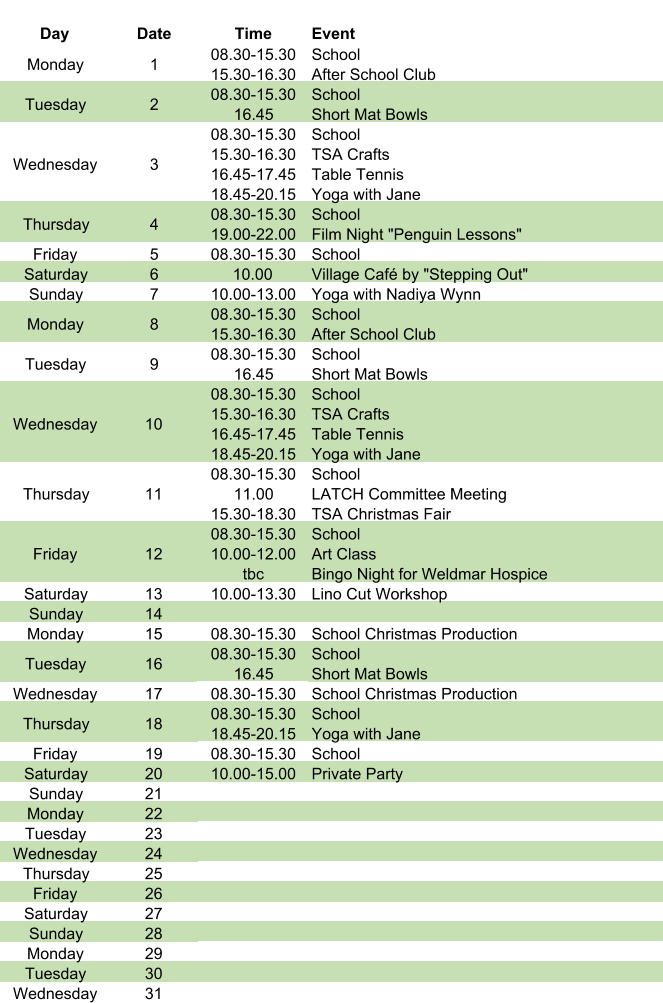 Day Date Time Event Monday 1 08.30-15.30 15.30-16.30 School After School Club Tuesday 2 08.30-15.30 16.45 School Short Mat Bowls Wednesday 3 08.30-15.30 15.30-16.30 16.45-17.45 18.45-20.15 School TSA Crafts Table Tennis Yoga with Jane Thursday 4 08.30-15.30 19.00-22.00 School Film Night "Penguin Lessons" Friday 5 08.30-15.30 School Saturday 6 10.00 Village Café by "Stepping Out" Sunday 7 10.00-13.00 Yoga with Nadiya Wynn Monday 8 08.30-15.30 15.30-16.30 School After School Club Tuesday 9 08.30-15.30 16.45 School Short Mat Bowls Wednesday 10 08.30-15.30 15.30-16.30 16.45-17.45 18.45-20.15 School TSA Crafts Table Tennis Yoga with Jane Thursday 11 08.30-15.30 11.00 15.30-18.30 School LATCH Committee Meeting TSA Christmas Fair Friday 12 08.30-15.30 10.00-12.00 tbc School Art Class Bingo Night for Weldmar Hospice Saturday 13 10.00-13.30 Lino Cut Workshop Sunday 14 Monday 15 08.30-15.30 School Christmas Production Tuesday 16 08.30-15.30 16.45     School Short Mat Bowls Wednesday 17 08.30-15.30 School Christmas Production Thursday 18 08.30-15.30 18.45-20.15 School Yoga with Jane Friday 19 08.30-15.30 School Saturday 20 10.00-15.00 Private Party Sunday 21 Monday 22 Tuesday 23 Wednesday 24 Thursday 25 Friday 26 Saturday 27 Sunday 28 Monday 29 Tuesday 30 Wednesday 31