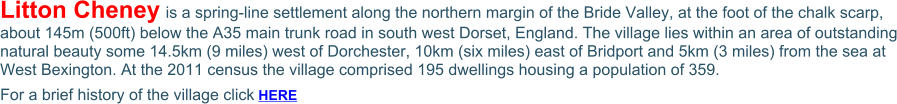 Litton Cheney is a spring-line settlement along the northern margin of the Bride Valley, at the foot of the chalk scarp, about 145m (500ft) below the A35 main trunk road in south west Dorset, England. The village lies within an area of outstanding natural beauty some 14.5km (9 miles) west of Dorchester, 10km (six miles) east of Bridport and 5km (3 miles) from the sea at West Bexington. At the 2011 census the village comprised 195 dwellings housing a population of 359. For a brief history of the village click HERE