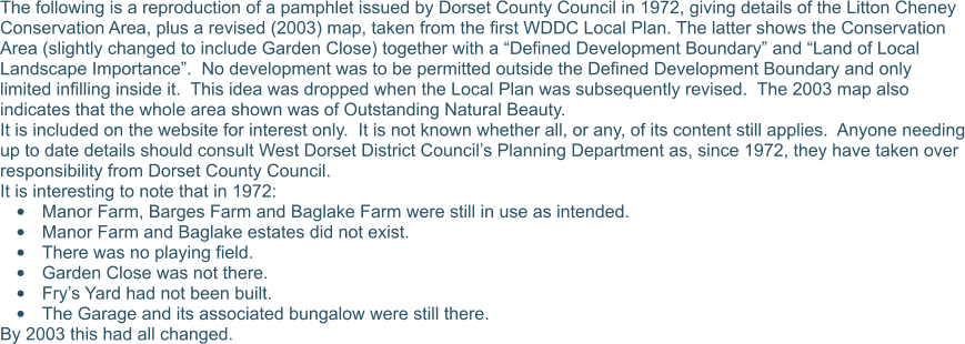The following is a reproduction of a pamphlet issued by Dorset County Council in 1972, giving details of the Litton Cheney Conservation Area, plus a revised (2003) map, taken from the first WDDC Local Plan. The latter shows the Conservation Area (slightly changed to include Garden Close) together with a “Defined Development Boundary” and “Land of Local Landscape Importance”.  No development was to be permitted outside the Defined Development Boundary and only limited infilling inside it.  This idea was dropped when the Local Plan was subsequently revised.  The 2003 map also indicates that the whole area shown was of Outstanding Natural Beauty. It is included on the website for interest only.  It is not known whether all, or any, of its content still applies.  Anyone needing up to date details should consult West Dorset District Council’s Planning Department as, since 1972, they have taken over responsibility from Dorset County Council. It is interesting to note that in 1972: •	Manor Farm, Barges Farm and Baglake Farm were still in use as intended. •	Manor Farm and Baglake estates did not exist. •	There was no playing field. •	Garden Close was not there. •	Fry’s Yard had not been built. •	The Garage and its associated bungalow were still there. By 2003 this had all changed.