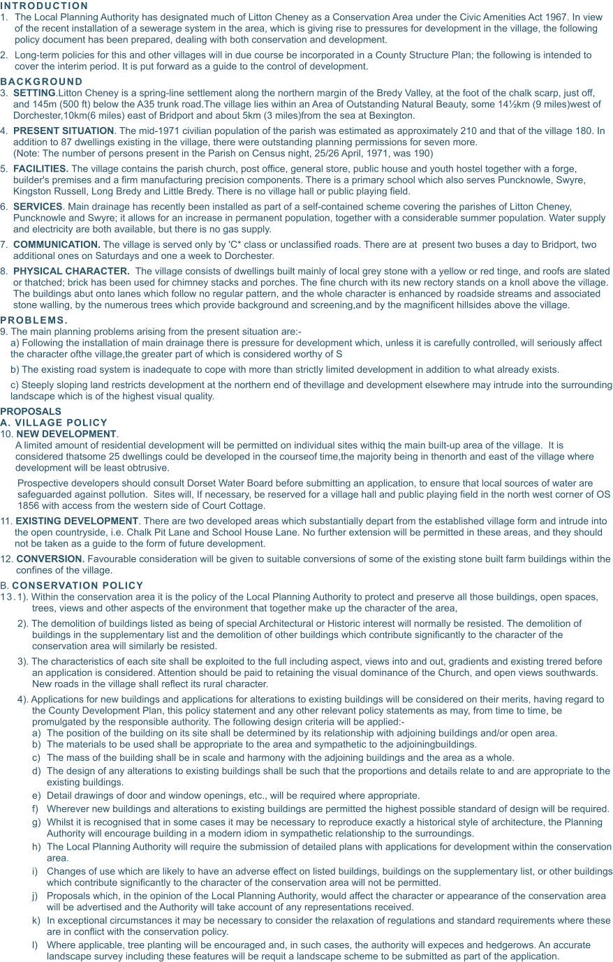 INTRODUCTION  	1.	The Local Planning Authority has designated much of Litton Cheney as a Conservation Area under the Civic Amenities Act 1967. In view of the recent installation of a sewerage system in the area, which is giving rise to pressures for development in the village, the following policy document has been prepared, dealing with both conservation and development. 	2.	Long-term policies for this and other villages will in due course be incorporated in a County Structure Plan; the following is intended to cover the interim period. It is put forward as a guide to the control of development. BACKGROUND  	3.	SETTING.Litton Cheney is a spring-line settlement along the northern margin of the Bredy Valley, at the foot of the chalk scarp, just off, and 145m (500 ft) below the A35 trunk road.The village lies within an Area of Outstanding Natural Beauty, some 14½km (9 miles)west of Dorchester,10km(6 miles) east of Bridport and about 5km (3 miles)from the sea at Bexington. 	4.	PRESENT SITUATION. The mid-1971 civilian population of the parish was estimated as approximately 210 and that of the village 180. In addition to 87 dwellings existing in the village, there were outstanding planning permissions for seven more.(Note: The number of persons present in the Parish on Census night, 25/26 April, 1971, was 190) 	5.	FACILITIES. The village contains the parish church, post office, general store, public house and youth hostel together with a forge, builder's premises and a firm manufacturing precision components. There is a primary school which also serves Puncknowle, Swyre, Kingston Russell, Long Bredy and Little Bredy. There is no village hall or public playing field. 	6.	SERVICES. Main drainage has recently been installed as part of a self-contained scheme covering the parishes of Litton Cheney, Puncknowle and Swyre; it allows for an increase in permanent population, together with a considerable summer population. Water supply and electricity are both available, but there is no gas supply. 	7.	COMMUNICATION. The village is served only by 'C* class or unclassified roads. There are at	present two buses a day to Bridport, two additional ones on Saturdays and one a week to Dorchester. 	8.	PHYSICAL CHARACTER.  The village consists of dwellings built mainly of local grey stone with a yellow or red tinge, and roofs are slated or thatched; brick has been used for chimney stacks and porches. The fine church with its new rectory stands on a knoll above the village. The buildings abut onto lanes which follow no regular pattern, and the whole character is enhanced by roadside streams and associated stone walling, by the numerous trees which provide background and screening,and by the magnificent hillsides above the village.  PROBLEMS. 9. The main planning problems arising from the present situation are:- a) Following the installation of main drainage there is pressure for development which, unless it is carefully controlled, will seriously affect the character ofthe village,the greater part of which is considered worthy of S b) The existing road system is inadequate to cope with more than strictly limited development in addition to what already exists. c) Steeply sloping land restricts development at the northern end of thevillage and development elsewhere may intrude into the surrounding landscape which is of the highest visual quality. PROPOSALS A. VILLAGE POLICY 10. NEW DEVELOPMENT.  A limited amount of residential development will be permitted on individual sites withiq the main built-up area of the village.  It is considered thatsome 25 dwellings could be developed in the courseof time,the majority being in thenorth and east of the village where development will be least obtrusive. Prospective developers should consult Dorset Water Board before submitting an application, to ensure that local sources of water are safeguarded against pollution.  Sites will, If necessary, be reserved for a village hall and public playing field in the north west corner of OS 1856 with access from the western side of Court Cottage. 11. EXISTING DEVELOPMENT. There are two developed areas which substantially depart from the established village form and intrude into the open countryside, i.e. Chalk Pit Lane and School House Lane. No further extension will be permitted in these areas, and they should not be taken as a guide to the form of future development. 12. CONVERSION. Favourable consideration will be given to suitable conversions of some of the existing stone built farm buildings within the confines of the village. B. CONSERVATION POLICY  13.1). Within the conservation area it is the policy of the Local Planning Authority to protect and preserve all those buildings, open spaces, trees, views and other aspects of the environment that together make up the character of the area, 2). The demolition of buildings listed as being of special Architectural or Historic interest will normally be resisted. The demolition of buildings in the supplementary list and the demolition of other buildings which contribute significantly to the character of the conservation area will similarly be resisted. 3). The characteristics of each site shall be exploited to the full including aspect, views into and out, gradients and existing trered before an application is considered. Attention should be paid to retaining the visual dominance of the Church, and open views southwards.  New roads in the village shall reflect its rural character. 4). Applications for new buildings and applications for alterations to existing buildings will be considered on their merits, having regard to the County Development Plan, this policy statement and any other relevant policy statements as may, from time to time, be promulgated by the responsible authority. The following design criteria will be applied:- 	a)	The position of the building on its site shall be determined by its relationship with adjoining buiIdings and/or open area. 	b)	The materials to be used shall be appropriate to the area and sympathetic to the adjoiningbuiIdings. 	c)	The mass of the building shall be in scale and harmony with the adjoining buildings and the area as a whole. 	d)	The design of any alterations to existing buildings shall be such that the proportions and details relate to and are appropriate to the existing buildings. 	e)	Detail drawings of door and window openings, etc., will be required where appropriate. 	f)	Wherever new buildings and alterations to existing buildings are permitted the highest possible standard of design will be required. 	g)	Whilst it is recognised that in some cases it may be necessary to reproduce exactly a historical style of architecture, the Planning Authority will encourage building in a modern idiom in sympathetic relationship to the surroundings. 	h)	The Local Planning Authority will require the submission of detailed plans with applications for development within the conservation area. 	i)	Changes of use which are likely to have an adverse effect on listed buildings, buildings on the supplementary list, or other buildings which contribute significantly to the character of the conservation area will not be permitted. 	j)	Proposals which, in the opinion of the Local Planning Authority, would affect the character or appearance of the conservation area will be advertised and the Authority will take account of any representations received. 	k)	In exceptional circumstances it may be necessary to consider the relaxation of regulations and standard requirements where these are in conflict with the conservation policy. 	l)	Where applicable, tree planting will be encouraged and, in such cases, the authority will expeces and hedgerows. An accurate landscape survey including these features will be requit a landscape scheme to be submitted as part of the application.
