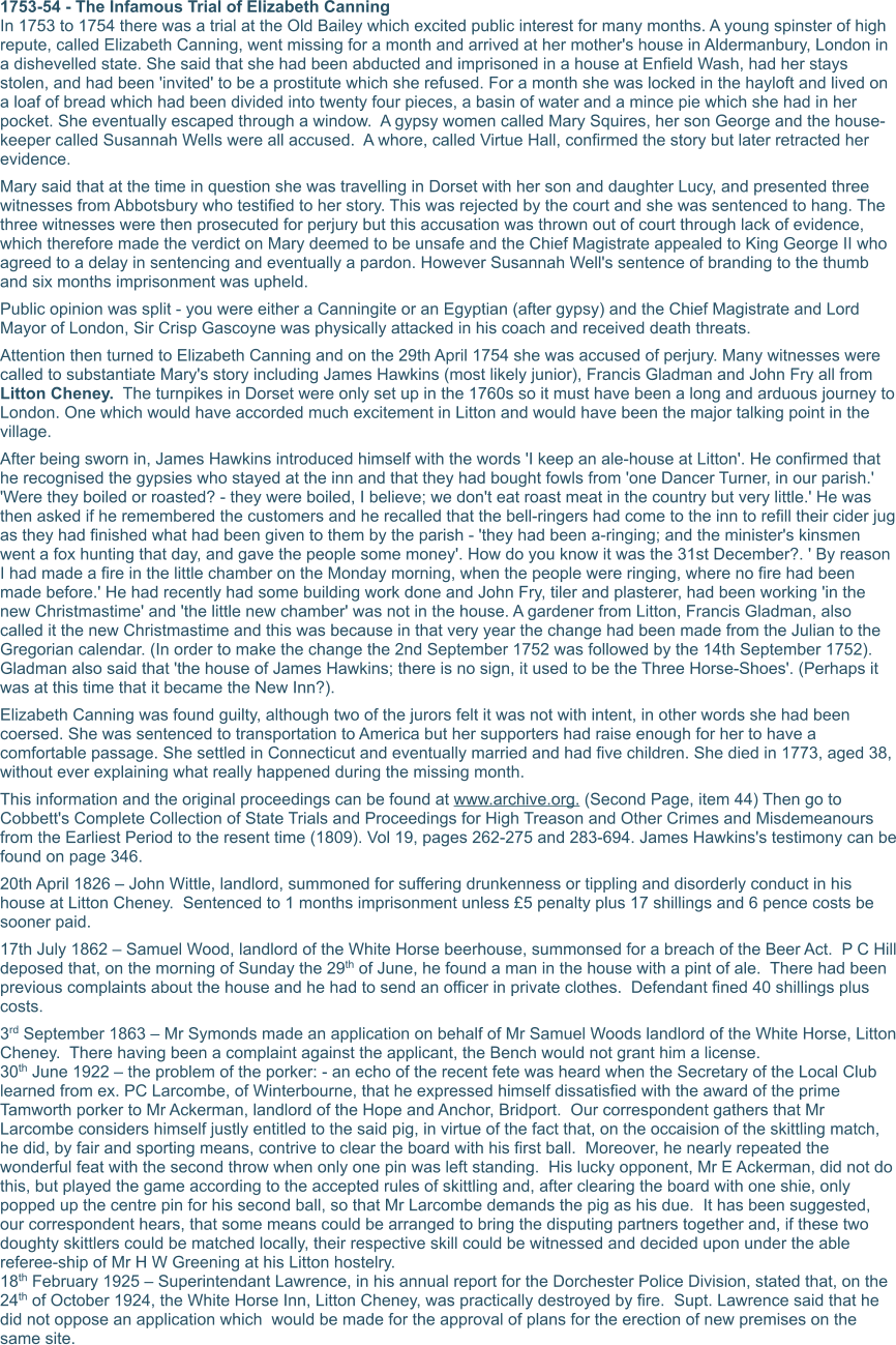 1753-54 - The Infamous Trial of Elizabeth Canning In 1753 to 1754 there was a trial at the Old Bailey which excited public interest for many months. A young spinster of high repute, called Elizabeth Canning, went missing for a month and arrived at her mother's house in Aldermanbury, London in a dishevelled state. She said that she had been abducted and imprisoned in a house at Enfield Wash, had her stays stolen, and had been 'invited' to be a prostitute which she refused. For a month she was locked in the hayloft and lived on a loaf of bread which had been divided into twenty four pieces, a basin of water and a mince pie which she had in her pocket. She eventually escaped through a window.  A gypsy women called Mary Squires, her son George and the house-keeper called Susannah Wells were all accused.  A whore, called Virtue Hall, confirmed the story but later retracted her evidence. Mary said that at the time in question she was travelling in Dorset with her son and daughter Lucy, and presented three witnesses from Abbotsbury who testified to her story. This was rejected by the court and she was sentenced to hang. The three witnesses were then prosecuted for perjury but this accusation was thrown out of court through lack of evidence, which therefore made the verdict on Mary deemed to be unsafe and the Chief Magistrate appealed to King George II who agreed to a delay in sentencing and eventually a pardon. However Susannah Well's sentence of branding to the thumb and six months imprisonment was upheld. Public opinion was split - you were either a Canningite or an Egyptian (after gypsy) and the Chief Magistrate and Lord Mayor of London, Sir Crisp Gascoyne was physically attacked in his coach and received death threats. Attention then turned to Elizabeth Canning and on the 29th April 1754 she was accused of perjury. Many witnesses were called to substantiate Mary's story including James Hawkins (most likely junior), Francis Gladman and John Fry all from Litton Cheney.  The turnpikes in Dorset were only set up in the 1760s so it must have been a long and arduous journey to London. One which would have accorded much excitement in Litton and would have been the major talking point in the village. After being sworn in, James Hawkins introduced himself with the words 'I keep an ale-house at Litton'. He confirmed that he recognised the gypsies who stayed at the inn and that they had bought fowls from 'one Dancer Turner, in our parish.' 'Were they boiled or roasted? - they were boiled, I believe; we don't eat roast meat in the country but very little.' He was then asked if he remembered the customers and he recalled that the bell-ringers had come to the inn to refill their cider jug as they had finished what had been given to them by the parish - 'they had been a-ringing; and the minister's kinsmen went a fox hunting that day, and gave the people some money'. How do you know it was the 31st December?. ' By reason I had made a fire in the little chamber on the Monday morning, when the people were ringing, where no fire had been made before.' He had recently had some building work done and John Fry, tiler and plasterer, had been working 'in the new Christmastime' and 'the little new chamber' was not in the house. A gardener from Litton, Francis Gladman, also called it the new Christmastime and this was because in that very year the change had been made from the Julian to the Gregorian calendar. (In order to make the change the 2nd September 1752 was followed by the 14th September 1752). Gladman also said that 'the house of James Hawkins; there is no sign, it used to be the Three Horse-Shoes'. (Perhaps it was at this time that it became the New Inn?). Elizabeth Canning was found guilty, although two of the jurors felt it was not with intent, in other words she had been coersed. She was sentenced to transportation to America but her supporters had raise enough for her to have a comfortable passage. She settled in Connecticut and eventually married and had five children. She died in 1773, aged 38, without ever explaining what really happened during the missing month. This information and the original proceedings can be found at www.archive.org. (Second Page, item 44) Then go to Cobbett's Complete Collection of State Trials and Proceedings for High Treason and Other Crimes and Misdemeanours from the Earliest Period to the resent time (1809). Vol 19, pages 262-275 and 283-694. James Hawkins's testimony can be found on page 346. 20th April 1826 – John Wittle, landlord, summoned for suffering drunkenness or tippling and disorderly conduct in his house at Litton Cheney.  Sentenced to 1 months imprisonment unless £5 penalty plus 17 shillings and 6 pence costs be sooner paid. 17th July 1862 – Samuel Wood, landlord of the White Horse beerhouse, summonsed for a breach of the Beer Act.  P C Hill deposed that, on the morning of Sunday the 29th of June, he found a man in the house with a pint of ale.  There had been previous complaints about the house and he had to send an officer in private clothes.  Defendant fined 40 shillings plus costs. 3rd September 1863 – Mr Symonds made an application on behalf of Mr Samuel Woods landlord of the White Horse, Litton Cheney.  There having been a complaint against the applicant, the Bench would not grant him a license. 30th June 1922 – the problem of the porker: - an echo of the recent fete was heard when the Secretary of the Local Club learned from ex. PC Larcombe, of Winterbourne, that he expressed himself dissatisfied with the award of the prime Tamworth porker to Mr Ackerman, landlord of the Hope and Anchor, Bridport.  Our correspondent gathers that Mr Larcombe considers himself justly entitled to the said pig, in virtue of the fact that, on the occaision of the skittling match, he did, by fair and sporting means, contrive to clear the board with his first ball.  Moreover, he nearly repeated the wonderful feat with the second throw when only one pin was left standing.  His lucky opponent, Mr E Ackerman, did not do this, but played the game according to the accepted rules of skittling and, after clearing the board with one shie, only popped up the centre pin for his second ball, so that Mr Larcombe demands the pig as his due.  It has been suggested, our correspondent hears, that some means could be arranged to bring the disputing partners together and, if these two doughty skittlers could be matched locally, their respective skill could be witnessed and decided upon under the able referee-ship of Mr H W Greening at his Litton hostelry. 18th February 1925 – Superintendant Lawrence, in his annual report for the Dorchester Police Division, stated that, on the 24th of October 1924, the White Horse Inn, Litton Cheney, was practically destroyed by fire.  Supt. Lawrence said that he did not oppose an application which  would be made for the approval of plans for the erection of new premises on the same site.