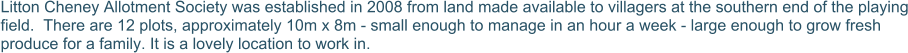 Litton Cheney Allotment Society was established in 2008 from land made available to villagers at the southern end of the playing field.  There are 12 plots, approximately 10m x 8m - small enough to manage in an hour a week - large enough to grow fresh produce for a family. It is a lovely location to work in.