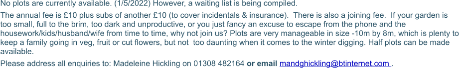 No plots are currently available. (1/5/2022) However, a waiting list is being compiled.  The annual fee is £10 plus subs of another £10 (to cover incidentals & insurance).  There is also a joining fee.  If your garden is too small, full to the brim, too dark and unproductive, or you just fancy an excuse to escape from the phone and the housework/kids/husband/wife from time to time, why not join us? Plots are very manageable in size -10m by 8m, which is plenty to keep a family going in veg, fruit or cut flowers, but not  too daunting when it comes to the winter digging. Half plots can be made available. Please address all enquiries to: Madeleine Hickling on 01308 482164 or email mandghickling@btinternet.com .