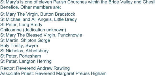St Mary's is one of eleven Parish Churches within the Bride Valley and Chesil Benefice. Other members are: St Mary The Virgin, Burton Bradstock St Michael and All Angels, Little Bredy St Peter, Long Bredy Chilcombe (dedication unknown) St Mary The Blessed Virgin, Puncknowle St Martin. Shipton Gorge Holy Trinity, Swyre St Nicholas, Abbotsbury St Peter, Portesham St Peter, Langton Herring Rector: Reverend Andrew Rawling Associate Priest: Reverend Margaret Preuss Higham 