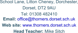 School Lane, Litton Cheney, Dorchester, Dorset, DT2 9AU Tel: 01308 482410Email: office@thorners.dorset.sch.uk   Web site: www.thorners.dorset.sch.uk Head Teacher: Mike Sitch