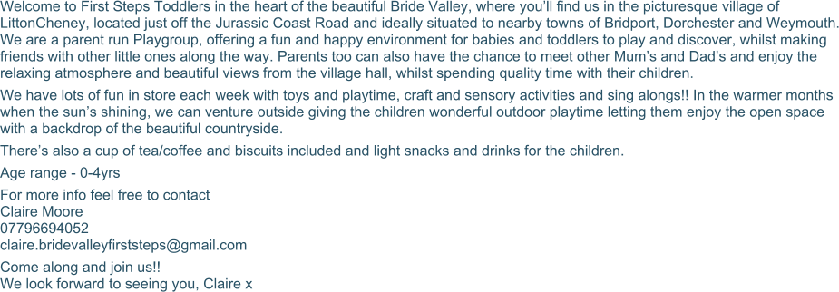Welcome to First Steps Toddlers in the heart of the beautiful Bride Valley, where you’ll find us in the picturesque village of LittonCheney, located just off the Jurassic Coast Road and ideally situated to nearby towns of Bridport, Dorchester and Weymouth. We are a parent run Playgroup, offering a fun and happy environment for babies and toddlers to play and discover, whilst making friends with other little ones along the way. Parents too can also have the chance to meet other Mum’s and Dad’s and enjoy the relaxing atmosphere and beautiful views from the village hall, whilst spending quality time with their children. We have lots of fun in store each week with toys and playtime, craft and sensory activities and sing alongs!! In the warmer months when the sun’s shining, we can venture outside giving the children wonderful outdoor playtime letting them enjoy the open space with a backdrop of the beautiful countryside. There’s also a cup of tea/coffee and biscuits included and light snacks and drinks for the children. Age range - 0-4yrs For more info feel free to contact Claire Moore 07796694052 claire.bridevalleyfirststeps@gmail.com Come along and join us!! We look forward to seeing you, Claire x