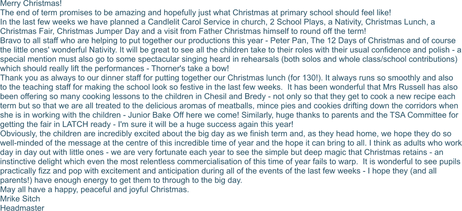 Merry Christmas! The end of term promises to be amazing and hopefully just what Christmas at primary school should feel like! In the last few weeks we have planned a Candlelit Carol Service in church, 2 School Plays, a Nativity, Christmas Lunch, a Christmas Fair, Christmas Jumper Day and a visit from Father Christmas himself to round off the term! Bravo to all staff who are helping to put together our productions this year - Peter Pan, The 12 Days of Christmas and of course the little ones' wonderful Nativity. It will be great to see all the children take to their roles with their usual confidence and polish - a special mention must also go to some spectacular singing heard in rehearsals (both solos and whole class/school contributions) which should really lift the performances - Thorner's take a bow! Thank you as always to our dinner staff for putting together our Christmas lunch (for 130!). It always runs so smoothly and also to the teaching staff for making the school look so festive in the last few weeks.  It has been wonderful that Mrs Russell has also been offering so many cooking lessons to the children in Chesil and Bredy - not only so that they get to cook a new recipe each term but so that we are all treated to the delicious aromas of meatballs, mince pies and cookies drifting down the corridors when she is in working with the children - Junior Bake Off here we come! Similarly, huge thanks to parents and the TSA Committee for getting the fair in LATCH ready - I'm sure it will be a huge success again this year! Obviously, the children are incredibly excited about the big day as we finish term and, as they head home, we hope they do so well-minded of the message at the centre of this incredible time of year and the hope it can bring to all. I think as adults who work day in day out with little ones - we are very fortunate each year to see the simple but deep magic that Christmas retains - an instinctive delight which even the most relentless commercialisation of this time of year fails to warp.  It is wonderful to see pupils practically fizz and pop with excitement and anticipation during all of the events of the last few weeks - I hope they (and all parents!) have enough energy to get them to through to the big day. May all have a happy, peaceful and joyful Christmas. Mrike Sitch Headmaster