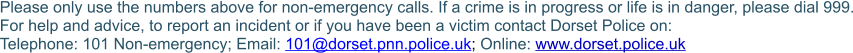 Please only use the numbers above for non-emergency calls. If a crime is in progress or life is in danger, please dial 999. For help and advice, to report an incident or if you have been a victim contact Dorset Police on:Telephone: 101 Non-emergency; Email: 101@dorset.pnn.police.uk; Online: www.dorset.police.uk