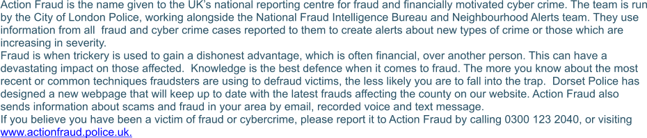 Action Fraud is the name given to the UK’s national reporting centre for fraud and financially motivated cyber crime. The team is run by the City of London Police, working alongside the National Fraud Intelligence Bureau and Neighbourhood Alerts team. They use information from all  fraud and cyber crime cases reported to them to create alerts about new types of crime or those which are increasing in severity. Fraud is when trickery is used to gain a dishonest advantage, which is often financial, over another person. This can have a devastating impact on those affected.  Knowledge is the best defence when it comes to fraud. The more you know about the most recent or common techniques fraudsters are using to defraud victims, the less likely you are to fall into the trap.  Dorset Police has designed a new webpage that will keep up to date with the latest frauds affecting the county on our website. Action Fraud also sends information about scams and fraud in your area by email, recorded voice and text message.  If you believe you have been a victim of fraud or cybercrime, please report it to Action Fraud by calling 0300 123 2040, or visiting www.actionfraud.police.uk.