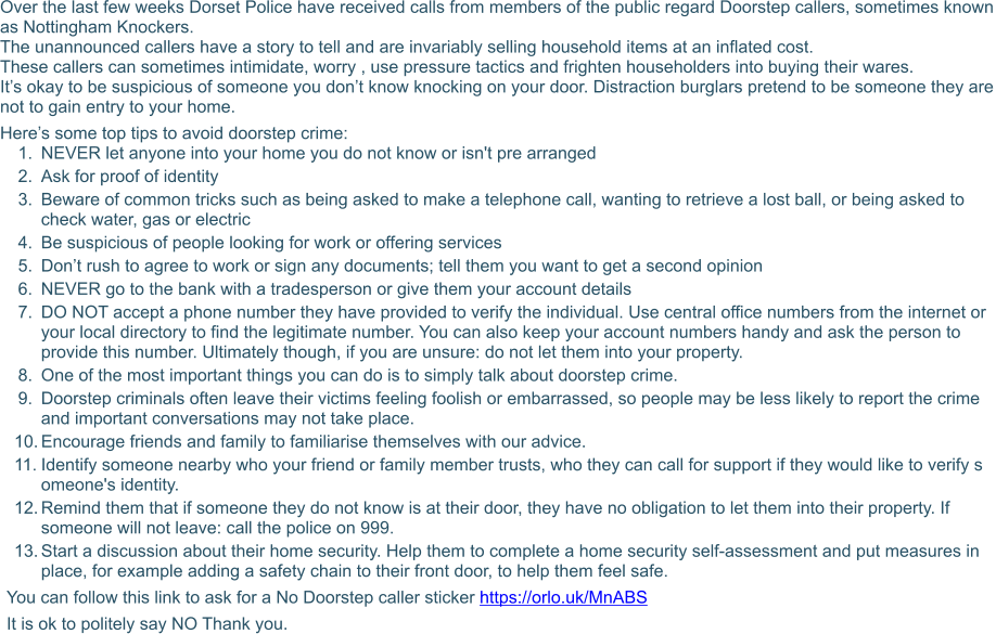 Over the last few weeks Dorset Police have received calls from members of the public regard Doorstep callers, sometimes known as Nottingham Knockers. The unannounced callers have a story to tell and are invariably selling household items at an inflated cost. These callers can sometimes intimidate, worry , use pressure tactics and frighten householders into buying their wares. It’s okay to be suspicious of someone you don’t know knocking on your door. Distraction burglars pretend to be someone they are not to gain entry to your home. Here’s some top tips to avoid doorstep crime: 	1.	NEVER let anyone into your home you do not know or isn't pre arranged 	2.	Ask for proof of identity 	3.	Beware of common tricks such as being asked to make a telephone call, wanting to retrieve a lost ball, or being asked to    	check water, gas or electric 	4.	Be suspicious of people looking for work or offering services 	5.	Don’t rush to agree to work or sign any documents; tell them you want to get a second opinion 	6.	NEVER go to the bank with a tradesperson or give them your account details 	7.	DO NOT accept a phone number they have provided to verify the individual. Use central office numbers from the internet or   	your local directory to find the legitimate number. You can also keep your account numbers handy and ask the person to 	provide this number. Ultimately though, if you are unsure: do not let them into your property. 	8.	One of the most important things you can do is to simply talk about doorstep crime.  	9.	Doorstep criminals often leave their victims feeling foolish or embarrassed, so people may be less likely to report the crime 	and important conversations may not take place.  	10.	Encourage friends and family to familiarise themselves with our advice.  	11.	Identify someone nearby who your friend or family member trusts, who they can call for support if they would like to verify s	omeone's identity. 	12.	Remind them that if someone they do not know is at their door, they have no obligation to let them into their property. If 	someone will not leave: call the police on 999. 	13.	Start a discussion about their home security. Help them to complete a home security self-assessment and put measures in 	place, for example adding a safety chain to their front door, to help them feel safe.  You can follow this link to ask for a No Doorstep caller sticker https://orlo.uk/MnABS It is ok to politely say NO Thank you.