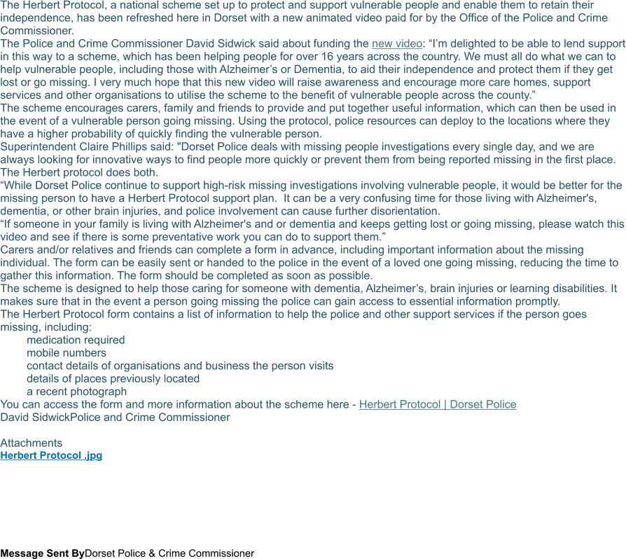 The Herbert Protocol, a national scheme set up to protect and support vulnerable people and enable them to retain their independence, has been refreshed here in Dorset with a new animated video paid for by the Office of the Police and Crime Commissioner. The Police and Crime Commissioner David Sidwick said about funding the new video: “I’m delighted to be able to lend support in this way to a scheme, which has been helping people for over 16 years across the country. We must all do what we can to help vulnerable people, including those with Alzheimer’s or Dementia, to aid their independence and protect them if they get lost or go missing. I very much hope that this new video will raise awareness and encourage more care homes, support services and other organisations to utilise the scheme to the benefit of vulnerable people across the county.” The scheme encourages carers, family and friends to provide and put together useful information, which can then be used in the event of a vulnerable person going missing. Using the protocol, police resources can deploy to the locations where they have a higher probability of quickly finding the vulnerable person. Superintendent Claire Phillips said: "Dorset Police deals with missing people investigations every single day, and we are always looking for innovative ways to find people more quickly or prevent them from being reported missing in the first place. The Herbert protocol does both. “While Dorset Police continue to support high-risk missing investigations involving vulnerable people, it would be better for the missing person to have a Herbert Protocol support plan.  It can be a very confusing time for those living with Alzheimer's, dementia, or other brain injuries, and police involvement can cause further disorientation. “If someone in your family is living with Alzheimer's and or dementia and keeps getting lost or going missing, please watch this video and see if there is some preventative work you can do to support them.” Carers and/or relatives and friends can complete a form in advance, including important information about the missing individual. The form can be easily sent or handed to the police in the event of a loved one going missing, reducing the time to gather this information. The form should be completed as soon as possible. The scheme is designed to help those caring for someone with dementia, Alzheimer’s, brain injuries or learning disabilities. It makes sure that in the event a person going missing the police can gain access to essential information promptly. The Herbert Protocol form contains a list of information to help the police and other support services if the person goes missing, including: 	medication required 	mobile numbers 	contact details of organisations and business the person visits 	details of places previously located 	a recent photograph You can access the form and more information about the scheme here - Herbert Protocol | Dorset Police David SidwickPolice and Crime Commissioner  Attachments Herbert Protocol .jpg     Message Sent ByDorset Police & Crime Commissioner
