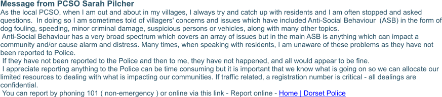 Message from PCSO Sarah Pilcher As the local PCSO, when I am out and about in my villages, I always try and catch up with residents and I am often stopped and asked questions.  In doing so I am sometimes told of villagers' concerns and issues which have included Anti-Social Behaviour  (ASB) in the form of dog fouling, speeding, minor criminal damage, suspicious persons or vehicles, along with many other topics.    Anti-Social Behaviour has a very broad spectrum which covers an array of issues but in the main ASB is anything which can impact a community and/or cause alarm and distress. Many times, when speaking with residents, I am unaware of these problems as they have not been reported to Police.  If they have not been reported to the Police and then to me, they have not happened, and all would appear to be fine.  I appreciate reporting anything to the Police can be time consuming but it is important that we know what is going on so we can allocate our limited resources to dealing with what is impacting our communities. If traffic related, a registration number is critical - all dealings are confidential.  You can report by phoning 101 ( non-emergency ) or online via this link - Report online - Home | Dorset Police