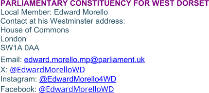 PARLIAMENTARY CONSTITUENCY FOR WEST DORSETLocal Member: Edward Morello Contact at his Westminster address: House of Commons London SW1A 0AA Email: edward.morello.mp@parliament.uk X: @EdwardMorelloWD Instagram: @EdwardMorello4WD Facebook: @EdwardMorelloWD