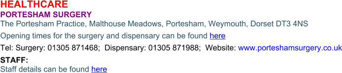 HEALTHCARE PORTESHAM SURGERY  The Portesham Practice, Malthouse Meadows, Portesham, Weymouth, Dorset DT3 4NS Opening times for the surgery and dispensary can be found here Tel: Surgery: 01305 871468;  Dispensary: 01305 871988;  Website: www.porteshamsurgery.co.uk STAFF: Staff details can be found here