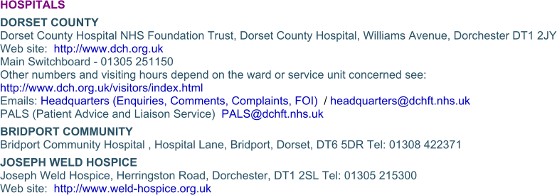 HOSPITALS DORSET COUNTYDorset County Hospital NHS Foundation Trust, Dorset County Hospital, Williams Avenue, Dorchester DT1 2JYWeb site:  http://www.dch.org.ukMain Switchboard - 01305 251150 Other numbers and visiting hours depend on the ward or service unit concerned see:  http://www.dch.org.uk/visitors/index.html Emails: Headquarters (Enquiries, Comments, Complaints, FOI)  / headquarters@dchft.nhs.uk  PALS (Patient Advice and Liaison Service)  PALS@dchft.nhs.uk BRIDPORT COMMUNITYBridport Community Hospital , Hospital Lane, Bridport, Dorset, DT6 5DR Tel: 01308 422371 JOSEPH WELD HOSPICEJoseph Weld Hospice, Herringston Road, Dorchester, DT1 2SL Tel: 01305 215300Web site:  http://www.weld-hospice.org.uk
