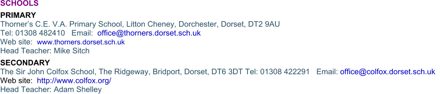 SCHOOLS   PRIMARYThorner’s C.E. V.A. Primary School, Litton Cheney, Dorchester, Dorset, DT2 9AUTel: 01308 482410   Email:  office@thorners.dorset.sch.uk Web site:  www.thorners.dorset.sch.ukHead Teacher: Mike Sitch SECONDARYThe Sir John Colfox School, The Ridgeway, Bridport, Dorset, DT6 3DT Tel: 01308 422291   Email: office@colfox.dorset.sch.uk  Web site:  http://www.colfox.org/ Head Teacher: Adam Shelley