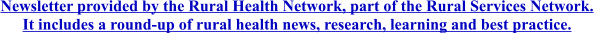 Newsletter provided by the Rural Health Network, part of the Rural Services Network. It includes a round-up of rural health news, research, learning and best practice.