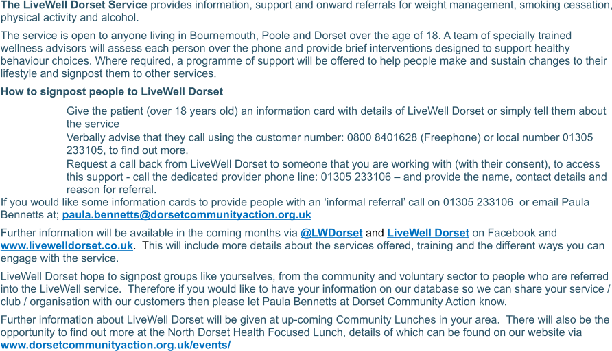 The LiveWell Dorset Service provides information, support and onward referrals for weight management, smoking cessation, physical activity and alcohol. The service is open to anyone living in Bournemouth, Poole and Dorset over the age of 18. A team of specially trained wellness advisors will assess each person over the phone and provide brief interventions designed to support healthy behaviour choices. Where required, a programme of support will be offered to help people make and sustain changes to their lifestyle and signpost them to other services. How to signpost people to LiveWell Dorset  	Give the patient (over 18 years old) an information card with details of LiveWell Dorset or simply tell them about the service 	Verbally advise that they call using the customer number: 0800 8401628 (Freephone) or local number 01305 233105, to find out more. 	Request a call back from LiveWell Dorset to someone that you are working with (with their consent), to access this support - call the dedicated provider phone line: 01305 233106 – and provide the name, contact details and reason for referral. If you would like some information cards to provide people with an ‘informal referral’ call on 01305 233106  or email Paula Bennetts at; paula.bennetts@dorsetcommunityaction.org.uk Further information will be available in the coming months via @LWDorset and LiveWell Dorset on Facebook and www.livewelldorset.co.uk.  This will include more details about the services offered, training and the different ways you can engage with the service. LiveWell Dorset hope to signpost groups like yourselves, from the community and voluntary sector to people who are referred into the LiveWell service.  Therefore if you would like to have your information on our database so we can share your service / club / organisation with our customers then please let Paula Bennetts at Dorset Community Action know. Further information about LiveWell Dorset will be given at up-coming Community Lunches in your area.  There will also be the opportunity to find out more at the North Dorset Health Focused Lunch, details of which can be found on our website via www.dorsetcommunityaction.org.uk/events/