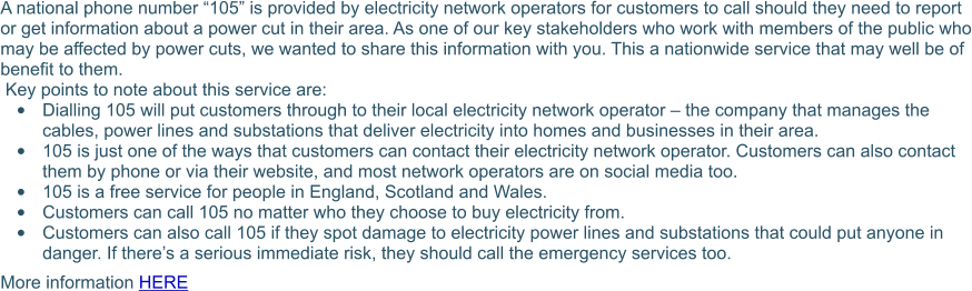 A national phone number “105” is provided by electricity network operators for customers to call should they need to report or get information about a power cut in their area. As one of our key stakeholders who work with members of the public who may be affected by power cuts, we wanted to share this information with you. This a nationwide service that may well be of benefit to them.   Key points to note about this service are: •	Dialling 105 will put customers through to their local electricity network operator – the company that manages the cables, power lines and substations that deliver electricity into homes and businesses in their area.  •	105 is just one of the ways that customers can contact their electricity network operator. Customers can also contact them by phone or via their website, and most network operators are on social media too. •	105 is a free service for people in England, Scotland and Wales. •	Customers can call 105 no matter who they choose to buy electricity from. •	Customers can also call 105 if they spot damage to electricity power lines and substations that could put anyone in danger. If there’s a serious immediate risk, they should call the emergency services too. More information HERE
