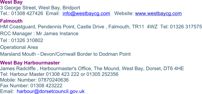 West Bay 3 George Street, West Bay, Bridport Tel.: 01308 427426  Email:  info@westbaycg.com   Website: www.westbaycg.com Falmouth HM Coastguard, Pendennis Point, Castle Drive , Falmouth, TR11  4WZ  Tel: 01326 317575 RCC Manager : Mr James Instance Tel : 01326 310802 Operational Area Marsland Mouth - Devon/Cornwall Border to Dodman Point West Bay Harbourmaster James Radcliffe , Harbourmaster's Office, The Mound, West Bay, Dorset, DT6 4HE Tel: Harbour Master 01308 423 222 or 01305 252356  Mobile: Number: 07870240636  Fax Number: 01308 423222  Email:  harbour@dorsetcouncil.gov.uk