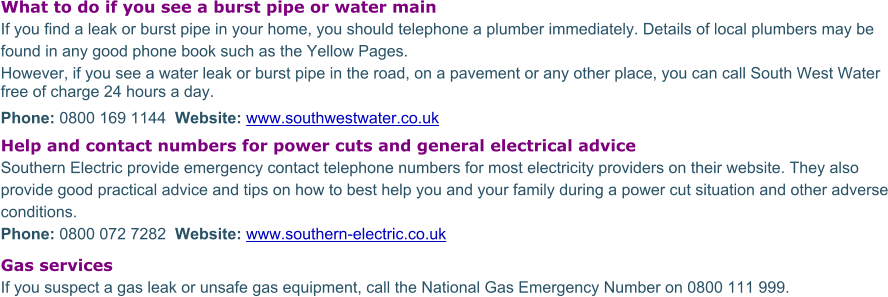 What to do if you see a burst pipe or water mainIf you find a leak or burst pipe in your home, you should telephone a plumber immediately. Details of local plumbers may be found in any good phone book such as the Yellow Pages. However, if you see a water leak or burst pipe in the road, on a pavement or any other place, you can call South West Water free of charge 24 hours a day.  Phone: 0800 169 1144  Website: www.southwestwater.co.uk Help and contact numbers for power cuts and general electrical advice Southern Electric provide emergency contact telephone numbers for most electricity providers on their website. They also provide good practical advice and tips on how to best help you and your family during a power cut situation and other adverse conditions.  Phone: 0800 072 7282  Website: www.southern-electric.co.uk Gas services If you suspect a gas leak or unsafe gas equipment, call the National Gas Emergency Number on 0800 111 999.
