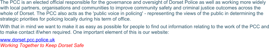 The PCC is an elected official responsible for the governance and oversight of Dorset Police as well as working more widely with local partners, organisations and communities to improve community safety and criminal justice outcomes across the whole of Dorset. The PCC also acts as the 'public voice in policing' - representing the views of the public in determining the strategic priorities for policing locally during his term of office. With that in mind we want to make it as easy as possible for people to find out information relating to the work of the PCC and to make contact if/when required. One important element of this is our website: www.dorset.pcc.police.uk Working Together to Keep Dorset Safe