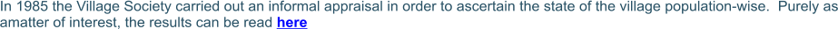 In 1985 the Village Society carried out an informal appraisal in order to ascertain the state of the village population-wise.  Purely as amatter of interest, the results can be read here