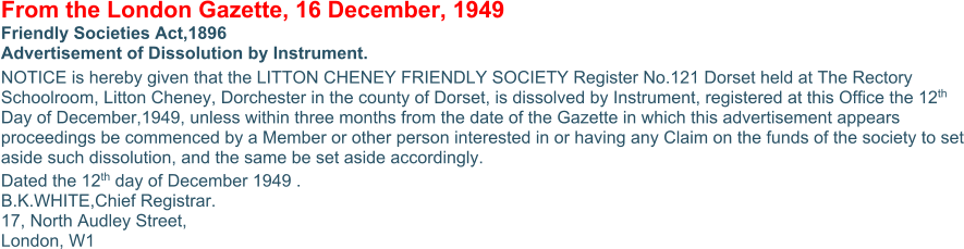From the London Gazette, 16 December, 1949 Friendly Societies Act,1896 Advertisement of Dissolution by Instrument. NOTICE is hereby given that the LITTON CHENEY FRIENDLY SOCIETY Register No.121 Dorset held at The Rectory Schoolroom, Litton Cheney, Dorchester in the county of Dorset, is dissolved by Instrument, registered at this Office the 12th Day of December,1949, unless within three months from the date of the Gazette in which this advertisement appears proceedings be commenced by a Member or other person interested in or having any Claim on the funds of the society to set aside such dissolution, and the same be set aside accordingly. Dated the 12th day of December 1949 . B.K.WHITE,Chief Registrar. 17, North Audley Street, London, W1