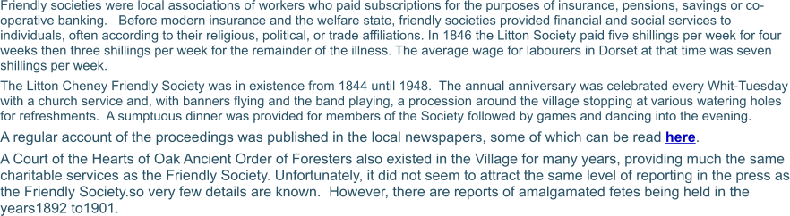 Friendly societies were local associations of workers who paid subscriptions for the purposes of insurance, pensions, savings or co-operative banking.   Before modern insurance and the welfare state, friendly societies provided financial and social services to individuals, often according to their religious, political, or trade affiliations. In 1846 the Litton Society paid five shillings per week for four weeks then three shillings per week for the remainder of the illness. The average wage for labourers in Dorset at that time was seven shillings per week. The Litton Cheney Friendly Society was in existence from 1844 until 1948.  The annual anniversary was celebrated every Whit-Tuesday with a church service and, with banners flying and the band playing, a procession around the village stopping at various watering holes for refreshments.  A sumptuous dinner was provided for members of the Society followed by games and dancing into the evening. A regular account of the proceedings was published in the local newspapers, some of which can be read here. A Court of the Hearts of Oak Ancient Order of Foresters also existed in the Village for many years, providing much the same charitable services as the Friendly Society. Unfortunately, it did not seem to attract the same level of reporting in the press as the Friendly Society.so very few details are known.  However, there are reports of amalgamated fetes being held in the years1892 to1901.