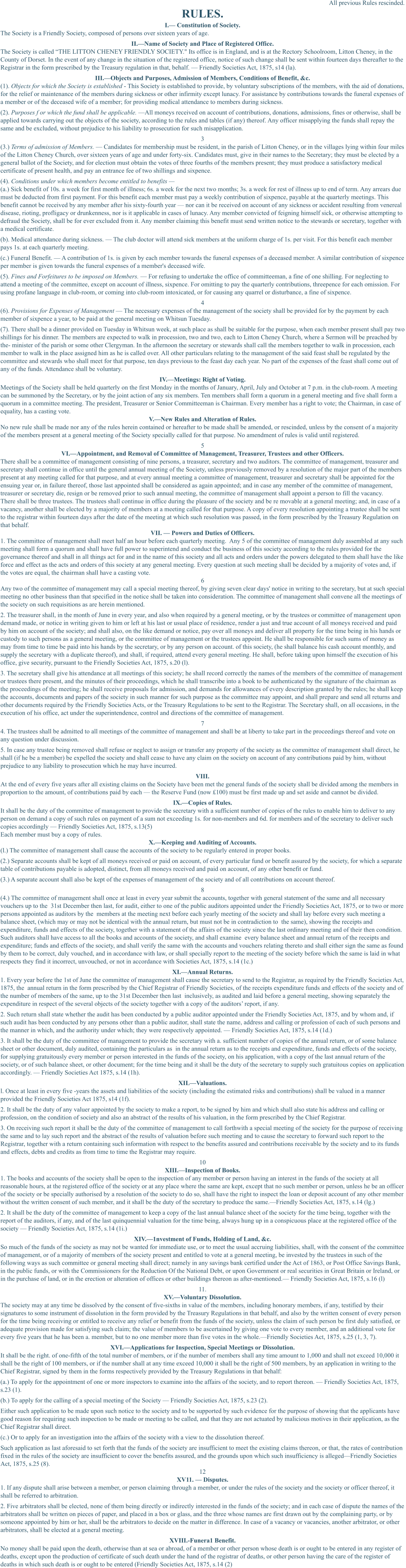 All previous Rules rescinded. RULES. I.— Constitution of Society. The Society is a Friendly Society, composed of persons over sixteen years of age. II.—Name of Society and Place of Registered Office. The Society is called “THE LITTON CHENEY FRIENDLY SOCIETY." Its office is in England, and is at the Rectory Schoolroom, Litton Cheney, in the County of Dorset. In the event of any change in the situation of the registered office, notice of such change shall be sent within fourteen days thereafter to the Registrar in the form prescribed by the Treasury regulation in that, behalf. — Friendly Societies Act, 1875, s14 (la). III.—Objects and Purposes, Admission of Members, Conditions of Benefit, &c. (1). Objects for which the Society is established - This Society is established to provide, by voluntary subscriptions of the members, with the aid of donations, for the relief or maintenance of the members during sickness or other infirmity except lunacy. For assistance by contributions towards the funeral expenses of a member or of the deceased wife of a member; for providing medical attendance to members during sickness. (2). Purposes f or which the fund shall be applicable. —All moneys received on account of contributions, donations, admissions, fines or otherwise, shall be applied towards carrying out the objects of the society, according to the rules and tables (if any) thereof. Any officer misapplying the funds shall repay the same and be excluded, without prejudice to his liability to prosecution for such misapplication. 3 (3.) Terms of admission of Members. — Candidates for membership must be resident, in the parish of Litton Cheney, or in the villages lying within four miles of the Litton Cheney Church, over sixteen years of age and under forty-six. Candidates must, give in their names to the Secretary; they must be elected by a general ballot of the Society, and for election must obtain the votes of three fourths of the members present; they must produce a satisfactory medical certificate of present health, and pay an entrance fee of two shillings and sixpence. (4). Conditions under which members become entitled to benefits —  (a.) Sick benefit of 10s. a week for first month of illness; 6s. a week for the next two months; 3s. a week for rest of illness up to end of term. Any arrears due must be deducted from first payment. For this benefit each member must pay a weekly contribution of sixpence, payable at the quarterly meetings. This benefit cannot be received by any member after his sixty-fourth year — nor can it be received on account of any sickness or accident resulting from venereal disease, rioting, profligacy or drunkenness, nor is it applicable in cases of lunacy. Any member convicted of feigning himself sick, or otherwise attempting to defraud the Society, shall be for ever excluded from it. Any member claiming this benefit must send written notice to the stewards or secretary, together with a medical certificate. (b). Medical attendance during sickness. — The club doctor will attend sick members at the uniform charge of 1s. per visit. For this benefit each member pays 1s. at each quarterly meeting. (c.) Funeral Benefit. — A contribution of 1s. is given by each member towards the funeral expenses of a deceased member. A similar contribution of sixpence per member is given towards the funeral expenses of a member's deceased wife. (5). Fines and Forfeitures to be imposed on Members. — For refusing to undertake the office of committeeman, a fine of one shilling. For neglecting to attend a meeting of the committee, except on account of illness, sixpence. For omitting to pay the quarterly contributions, threepence for each omission. For using profane language in club-room, or coming into club-room intoxicated, or for causing any quarrel or disturbance, a fine of sixpence. 4 (6). Provisions for Expenses of Management — The necessary expenses of the management of the society shall be provided for by the payment by each member of sixpence a year, to be paid at the general meeting on Whitsun Tuesday. (7). There shall be a dinner provided on Tuesday in Whitsun week, at such place as shall be suitable for the purpose, when each member present shall pay two shillings for his dinner. The members are expected to walk in procession, two and two, each to Litton Cheney Church, where a Sermon will be preached by the- minister of the parish or some other Clergyman. In the afternoon the secretary or stewards shall call the members together to walk in procession, each member to walk in the place assigned him as he is called over. All other particulars relating to the management of the said feast shall be regulated by the  committee and stewards who shall meet for that purpose, ten days previous to the feast day each year. No part of the expenses of the feast shall come out of any of the funds. Attendance shall be voluntary. IV.—Meetings: Right of Voting. Meetings of the Society shall be held quarterly on the first Monday in the months of January, April, July and October at 7 p.m. in the club-room. A meeting can be summoned by the Secretary, or by the joint action of any six members. Ten members shall form a quorum in a general meeting and five shall form a quorum in a committee meeting. The president, Treasurer or Senior Committeeman is Chairman. Every member has a right to vote; the Chairman, in case of equality, has a casting vote. V.—New Rules and Alteration of Rules. No new rule shall be made nor any of the rules herein contained or hereafter to be made shall be amended, or rescinded, unless by the consent of a majority of the members present at a general meeting of the Society specially called for that purpose. No amendment of rules is valid until registered. 5 VI.—Appointment, and Removal of Committee of Management, Treasurer, Trustees and other Officers. There shall be a committee of management consisting of nine persons, a treasurer, secretary and two auditors. The committee of management, treasurer and secretary shall continue in office until the general annual meeting of the Society, unless previously removed by a resolution of the major part of the members present at any meeting called for that purpose, and at every annual meeting a committee of management, treasurer and secretary shall be appointed for the ensuing year or, in failure thereof, those last appointed shall be considered as again appointed; and in case any member of the committee of management, treasurer or secretary die, resign or be removed prior to such annual meeting, the committee of management shall appoint a person to fill the vacancy. There shall be three trustees. The trustees shall continue in office during the pleasure of the society and be re movable at a general meeting; and, in case of a vacancy, another shall be elected by a majority of members at a meeting called for that purpose. A copy of every resolution appointing a trustee shall be sent to the registrar within fourteen days after the date of the meeting at which such resolution was passed, in the form prescribed by the Treasury Regulation on that behalf. VII. — Powers and Duties of Officers. 1. The committee of management shall meet half an hour before each quarterly meeting.  Any 5 of the committee of management duly assembled at any such meeting shall form a quorum and shall have full power to superintend and conduct the business of this society according to the rules provided for the governance thereof and shall in all things act for and in the name of this society and all acts and orders under the powers delegated to them shall have the like force and effect as the acts and orders of this society at any general meeting. Every question at such meeting shall be decided by a majority of votes and, if the votes are equal, the chairman shall have a casting vote. 6 Any two of the committee of management may call a special meeting thereof, by giving seven clear days' notice in writing to the secretary, but at such special meeting no other business than that specified in the notice shall be taken into consideration. The committee of management shall convene all the meetings of the society on such requisitions as are herein mentioned. 2. The treasurer shall, in the month of June in every year, and also when required by a general meeting, or by the trustees or committee of management upon demand made, or notice in writing given to him or left at his last or usual place of residence, render a just and true account of all moneys received and paid by him on account of the society; and shall also, on the like demand or notice, pay over all moneys and deliver all property for the time being in his hands or custody to such persons as a general meeting, or the committee of management or the trustees appoint. He shall be responsible for such sums of money as may from time to time be paid into his hands by the secretary, or by any person on account. of this society, (he shall balance his cash account monthly, and supply the secretary with a duplicate thereof), and shall, if required, attend every general meeting. He shall, before taking upon himself the execution of his office, give security, pursuant to the Friendly Societies Act, 1875, s.20 (l). 3. The secretary shall give his attendance at all meetings of this society; he shall record correctly the names of the members of the committee of management or trustees there present, and the minutes of their proceedings, which he shall transcribe into a book to be authenticated by the signature of the chairman as the proceedings of the meeting; he shall receive proposals for admission, and demands for allowances of every description granted by the rules; he shall keep the accounts, documents and papers of the society in such manner for such purpose as the committee may appoint, and shall prepare and send all returns and other documents required by the Friendly Societies Acts, or the Treasury Regulations to be sent to the Registrar. The Secretary shall, on all occasions, in the execution of his office, act under the superintendence, control and directions of the committee of management. 7 4. The trustees shall be admitted to all meetings of the committee of management and shall be at liberty to take part in the proceedings thereof and vote on any question under discussion. 5. In case any trustee being removed shall refuse or neglect to assign or transfer any property of the society as the committee of management shall direct, he shall (if he be a member) be expelled the society and shall cease to have any claim on the society on account of any contributions paid by him, without prejudice to any liability to prosecution which he may have incurred. VIII. At the end of every five years after all existing claims on the Society have been met the general funds of the society shall be divided among the members in proportion to the amount, of contributions paid by each — the Reserve Fund (now £100) must be first made up and set aside and cannot be divided. IX.—Copies of Rules. It shall be the duty of the committee of management to provide the secretary with a sufficient number of copies of the rules to enable him to deliver to any person on demand a copy of such rules on payment of a sum not exceeding 1s. for non-members and 6d. for members and of the secretary to deliver such copies accordingly — Friendly Societies Act, 1875, s.13(5) Each member must buy a copy of rules. X.—Keeping and Auditing of Accounts. (l.) The committee of management shall cause the accounts of the society to be regularly entered in proper books. (2.) Separate accounts shall be kept of all moneys received or paid on account, of every particular fund or benefit assured by the society, for which a separate table of contributions payable is adopted, distinct, from all moneys received and paid on account, of any other benefit or fund. (3.) A separate account shall also be kept of the expenses of management of the society and of all contributions on account thereof. 8 (4.) The committee of management shall once at least in every year submit the accounts, together with general statement of the same and all necessary vouchers up to the  31st December then last, for audit, either to one of the public auditors appointed under the Friendly Societies Act, 1875, or to two or more persons appointed as auditors by the  members at the meeting next before each yearly meeting of the society and shall lay before every such meeting a  balance sheet, (which may or may not be identical with the annual return, but must not be in contradiction to  the same), showing the receipts and expenditure, funds and effects of the society, together with a statement of the affairs of the society since the last ordinary meeting and of their then condition. Such auditors shall have access to all the books and accounts of the society, and shall examine  every balance sheet and annual return of the receipts and expenditure; funds and effects of the society, and shall verify the same with the accounts and vouchers relating thereto and shall either sign the same as found by them to be correct, duly vouched, and in accordance with law, or shall specially report to the meeting of the society before which the same is laid in what respects they find it incorrect, unvouched, or not in accordance with Societies Act, 1875, s.14 (1c.)  XI.—Annual Returns. 1. Every year before the 1st of June the committee of management shall cause the secretary to send to the Registrar, as required by the Friendly Societies Act, 1875, the  annual return in the form prescribed by the Chief Registrar of Friendly Societies, of the receipts expenditure funds and effects of the society and of the number of members of the same, up to the 31st December then last  inclusively, as audited and laid before a general meeting, showing separately the expenditure in respect of the several objects of the society together with a copy of the auditors’ report, if any. 2. Such return shall state whether the audit has been conducted by a public auditor appointed under the Friendly Societies Act, 1875, and by whom and, if such audit has been conducted by any persons other than a public auditor, shall state the name, address and calling or profession of each of such persons and the manner in which, and the authority under which; they were respectively appointed. — Friendly Societies Act, 1875, s.14 (1d.)  3. It shall be the duty of the committee of management to provide the secretary with a. sufficient number of copies of the annual return, or of some balance sheet or other document, duly audited, containing the particulars as  in the annual return as to the receipts and expenditure, funds and effects of the society, for supplying gratuitously every member or person interested in the funds of the society, on his application, with a copy of the last annual return of the society, or of such balance sheet, or other document; for the time being and it shall be the duty of the secretary to supply such gratuitous copies on application  accordingly. — Friendly Societies Act 1875, s.14 (1h). XIL—Valuations. l. Once at least in every five -years the assets and liabilities of the society (including the estimated risks and contributions) shall be valued in a manner provided the Friendly Societies Act 1875, s14 (1f).  2. It shall be the duty of any valuer appointed by the society to make a report, to be signed by him and which shall also state his address and calling or profession, on the condition of society and also an abstract of the results of his valuation, in the form prescribed by the Chief Registrar. 3. On receiving such report it shall be the duty of the committee of management to call forthwith a special meeting of the society for the purpose of receiving the same and to lay such report and the abstract of the results of valuation before such meeting and to cause the secretary to forward such report to the Registrar, together with a return containing such information with respect to the benefits assured and contributions receivable by the society and to its funds and effects, debts and credits as from time to time the Registrar may require. 10 XIII.—Inspection of Books. 1. The books and accounts of the society shall be open to the inspection of any member or person having an interest in the funds of the society at all reasonable hours, at the registered office of the society or at any place where the same are kept, except that no such member or person, unless he be an officer of the society or be specially authorised by a resolution of the society to do so, shall have the right to inspect the loan or deposit account of any other member without the written consent of such member, and it shall be the duty of the secretary to produce the same.—Friendly Societies Act, 1875, s.14 (lg.) 2. It shall be the duty of the committee of management to keep a copy of the last annual balance sheet of the society for the time being, together with the report of the auditors, if any, and of the last quinquennial valuation for the time being, always hung up in a conspicuous place at the registered office of the society — Friendly Societies Act, 1875, s.14 (1i.) XIV.—1nvestment of Funds, Holding of Land, &c. So much of the funds of the society as may not be wanted for immediate use, or to meet the usual accruing liabilities, shall, with the consent of the committee of management, or of a majority of members of the society present and entitled to vote at a general meeting, be invested by the trustees in such of the following ways as such committee or general meeting shall direct; namely in any savings bank certified under the Act of 1863, or Post Office Savings Bank, in the public funds, or with the Commissioners for the Reduction Of the National Debt, or upon Government or real securities in Great Britain or Ireland, or in the purchase of land, or in the erection or alteration of offices or other buildings thereon as after-mentioned.— Friendly Societies Act, 1875, s.16 (l) 11. XV.—Voluntary Dissolution. The society may at any time be dissolved by the consent of five-sixths in value of the members, including honorary members, if any, testified by their signatures to some instrument of dissolution in the form provided by the Treasury Regulations in that behalf, and also by the written consent of every person for the time being receiving or entitled to receive any relief or benefit from the funds of the society, unless the claim of such person be first duly satisfied, or adequate provision made for satisfying such claim; the value of members to be ascertained by giving one vote to every member, and an additional vote for every five years that he has been a. member, but to no one member more than five votes in the whole.—Friendly Societies Act, 1875, s.25 (1, 3, 7). XVI.—Applications for Inspection, Special Meetings or Dissolution. It shall be the right. of one-fifth of the total number of members, or if the number of members shall any time amount to 1,000 and shall not exceed 10,000 it shall be the right of 100 members, or if the number shall at any time exceed 10,000 it shall be the right of 500 members, by an application in writing to the Chief Registrar, signed by them in the forms respectively provided by the Treasury Regulations in that behalf: (a.) To apply for the appointment of one or more inspectors to examine into the affairs of the society, and to report thereon. — Friendly Societies Act, 1875, s.23 (1). (b.) To apply for the calling of a special meeting of the Society — Friendly Societies Act, 1875, s.23 (2). Either such application to be made upon such notice to the society and to be supported by such evidence for the purpose of showing that the applicants have good reason for requiring such inspection to be made or meeting to be called, and that they are not actuated by malicious motives in their application, as the Chief Registrar shall direct. (c.) Or to apply for an investigation into the affairs of the society with a view to the dissolution thereof.  Such application as last aforesaid to set forth that the funds of the society are insufficient to meet the existing claims thereon, or that, the rates of contribution fixed in the rules of the society are insufficient to cover the benefits assured, and the grounds upon which such insufficiency is alleged—Friendly Societies Act, 1875, s.25 (8). 12 XV11. — Disputes. 1. If any dispute shall arise between a member, or person claiming through a member, or under the rules of the society and the society or officer thereof, it shall be referred to arbitration.   2. Five arbitrators shall be elected, none of them being directly or indirectly interested in the funds of the society; and in each case of dispute the names of the arbitrators shall be written on pieces of paper, and placed in a box or glass, and the three whose names are first drawn out by the complaining party, or by someone appointed by him or her, shall be the arbitrators to decide on the matter in difference. In case of a vacancy or vacancies, another arbitrator, or other arbitrators, shall be elected at a general meeting. XVIII.-Funera1 Benefit. No money shall be paid upon the death, otherwise than at sea or abroad, of a member or other person whose death is or ought to be entered in any register of deaths, except upon the production of certificate of such death under the hand of the registrar of deaths, or other person having the care of the register of deaths in which such death is or ought to be entered (Friendly Societies Act, 1875, s.14 (2)