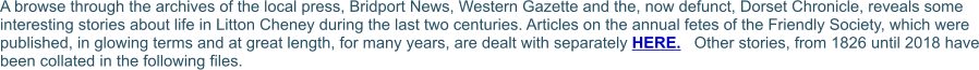 A browse through the archives of the local press, Bridport News, Western Gazette and the, now defunct, Dorset Chronicle, reveals some interesting stories about life in Litton Cheney during the last two centuries. Articles on the annual fetes of the Friendly Society, which were published, in glowing terms and at great length, for many years, are dealt with separately HERE.   Other stories, from 1826 until 2018 have been collated in the following files.