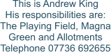 This is Andrew King His responsibilities are: The Playing Field, Magna Green and Allotments Telephone 07736 692655