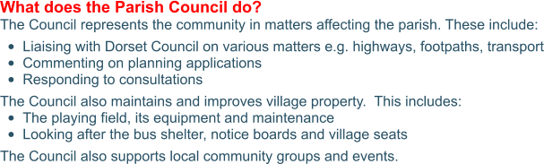 What does the Parish Council do? The Council represents the community in matters affecting the parish. These include:  •	Liaising with Dorset Council on various matters e.g. highways, footpaths, transport •	Commenting on planning applications •	Responding to consultations The Council also maintains and improves village property.  This includes: •	The playing field, its equipment and maintenance •	Looking after the bus shelter, notice boards and village seats The Council also supports local community groups and events.