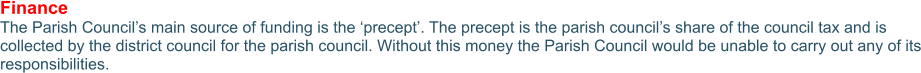 Finance The Parish Council’s main source of funding is the ‘precept’. The precept is the parish council’s share of the council tax and is collected by the district council for the parish council. Without this money the Parish Council would be unable to carry out any of its responsibilities.