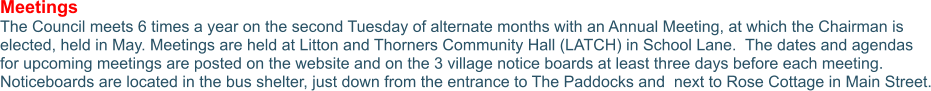 Meetings The Council meets 6 times a year on the second Tuesday of alternate months with an Annual Meeting, at which the Chairman is elected, held in May. Meetings are held at Litton and Thorners Community Hall (LATCH) in School Lane.  The dates and agendas for upcoming meetings are posted on the website and on the 3 village notice boards at least three days before each meeting. Noticeboards are located in the bus shelter, just down from the entrance to The Paddocks and  next to Rose Cottage in Main Street.