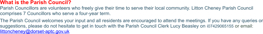 What is the Parish Council? Parish Councillors are volunteers who freely give their time to serve their local community. Litton Cheney Parish Council comprises 7 Councillors who serve a four-year term. The Parish Council welcomes your input and all residents are encouraged to attend the meetings. If you have any queries or suggestions, please do not hesitate to get in touch with the Parish Council Clerk Lucy Beasley on í07429065155 or email: littoncheney@dorset-aptc.gov.uk
