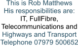 This is Rob Matthews His responsibilities are: IT, FullFibre,  Telecommunications and Highways and Transport Telephone 07979 500652