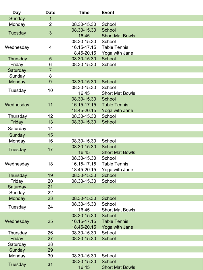 Day Date Time Event Sunday 1 Monday 2 08.30-15.30 School Tuesday 3 08.30-15.30 16.45 School Short Mat Bowls Wednesday 4 08.30-15.30 16.15-17.15 18.45-20.15 School Table Tennis Yoga with Jane Thursday 5 08.30-15.30 School Friday 6 08.30-15.30 School Saturday 7 Sunday 8 Monday 9 08.30-15.30 School Tuesday 10 08.30-15.30 16.45 School Short Mat Bowls Wednesday 11 08.30-15.30 16.15-17.15 18.45-20.15 School Table Tennis Yoga with Jane Thursday 12 08.30-15.30 School Friday 13 08.30-15.30 School Saturday 14 Sunday 15 Monday 16 08.30-15.30 School Tuesday 17 08.30-15.30 16.45 School Short Mat Bowls Wednesday 18 08.30-15.30 16.15-17.15 18.45-20.15 School Table Tennis Yoga with Jane Thursday 19 08.30-15.30 School Friday 20 08.30-15.30 School Saturday 21 Sunday 22 Monday 23 08.30-15.30 School Tuesday 24 08.30-15.30 16.45 School Short Mat Bowls Wednesday 25 08.30-15.30 16.15-17.15 18.45-20.15 School Table Tennis Yoga with Jane Thursday 26 08.30-15.30 School Friday 27 08.30-15.30 School Saturday 28 Sunday 29 Monday 30 08.30-15.30 School Tuesday 31 08.30-15.30 16.45 School Short Mat Bowls