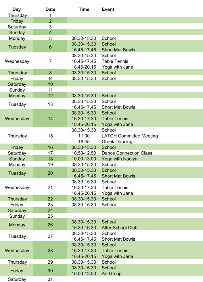 Day Date Time Event Thursday 1 Friday 2 Saturday 3 Sunday 4 Monday 5 08.30-15.30 School Tuesday 6 08.30-15.30 16.45-17.45 School Short Mat Bowls Wednesday 7 08.30-15.30 16.45-17.45 18.45-20.15 School Table Tennis Yoga with Jane Thursday 8 08.30-15.30 School Friday 9 08.30-15.30 School Saturday 10 Sunday 11 Monday 12 08.30-15.30 School Tuesday 13 08.30-15.30 16.45-17.45 School Short Mat Bowls Wednesday 14 08.30-15.30 16.30-17.30 18.45-20.15 School Table Tennis Yoga with Jane Thursday 15 08.30-15.30 11.00 18.45 School LATCH Committee Meeting Greek Dancing Friday 16 08.30-15.30 School Saturday 17 10.50-12.50 Dance Connection Class Sunday 18 10.00-13.00 Yoga with Nadiya Monday 19 08.30-15.30 School Tuesday 20 08.30-15.30 16.45-17.45 School Short Mat Bowls Wednesday 21 08.30-15.30 16.30-17.30 18.45-20.15 School Table Tennis Yoga with Jane Thursday 22 08.30-15.30 School Friday 23 08.30-15.30 School Saturday 24 Sunday 25 Monday 26 08.30-15.30 15.30-16.30 School After School Club Tuesday 27 08.30-15.30 16.45-17.45 School Short Mat Bowls Wednesday 28 08.30-15.30 16.30-17.30 18.45-20.15 School Table Tennis Yoga with Jane Thursday 29 08.30-15.30 School Friday 30 08.30-15.30 10.00-12.00 School Art Group Saturday 31