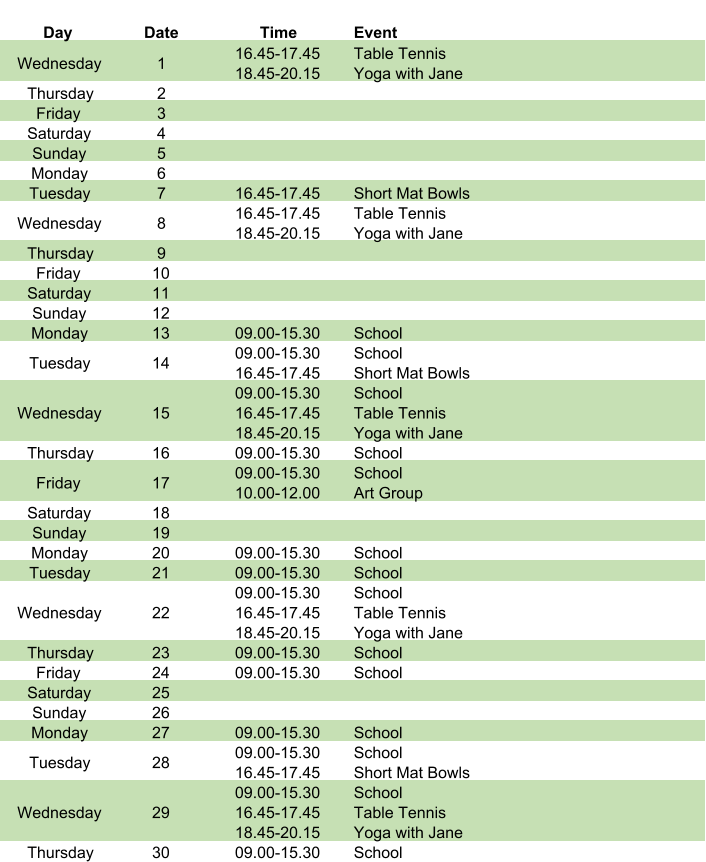 Day Date Time Event Wednesday 1 16.45-17.45 18.45-20.15 Table Tennis Yoga with Jane Thursday 2 Friday 3 Saturday 4 Sunday 5 Monday 6 Tuesday 7 16.45-17.45 Short Mat Bowls Wednesday 8 16.45-17.45 18.45-20.15 Table Tennis Yoga with Jane Thursday 9 Friday 10 Saturday 11 Sunday 12 Monday 13 09.00-15.30 School Tuesday 14 09.00-15.30 16.45-17.45 School Short Mat Bowls Wednesday 15 09.00-15.30 16.45-17.45 18.45-20.15 School Table Tennis Yoga with Jane Thursday 16 09.00-15.30 School Friday 17 09.00-15.30 10.00-12.00 School Art Group Saturday 18 Sunday 19 Monday 20 09.00-15.30 School Tuesday 21 09.00-15.30 School Wednesday 22 09.00-15.30 16.45-17.45 18.45-20.15 School Table Tennis Yoga with Jane Thursday 23 09.00-15.30 School Friday 24 09.00-15.30 School Saturday 25 Sunday 26 Monday 27 09.00-15.30 School Tuesday 28 09.00-15.30 16.45-17.45 School Short Mat Bowls Wednesday 29 09.00-15.30 16.45-17.45 18.45-20.15 School Table Tennis Yoga with Jane Thursday 30 09.00-15.30 School