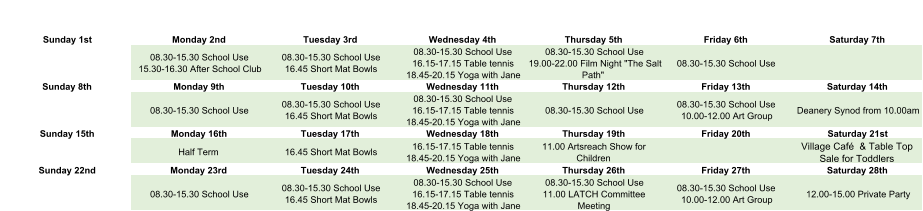 Sunday 1st Monday 2nd Tuesday 3rd Wednesday 4th Thursday 5th Friday 6th Saturday 7th 08.30-15.30 School Use 15.30-16.30 After School Club 08.30-15.30 School Use 16.45 Short Mat Bowls 08.30-15.30 School Use 16.15-17.15 Table tennis 18.45-20.15 Yoga with Jane 08.30-15.30 School Use 19.00-22.00 Film Night "The Salt  Path" 08.30-15.30 School Use Sunday 8th Monday 9th Tuesday 10th Wednesday 11th Thursday 12th Friday 13th Saturday 14th 08.30-15.30 School Use 08.30-15.30 School Use 16.45 Short Mat Bowls 08.30-15.30 School Use 16.15-17.15 Table tennis 18.45-20.15 Yoga with Jane 08.30-15.30 School Use 08.30-15.30 School Use 10.00-12.00 Art Group Deanery Synod from 10.00am Sunday 15th Monday 16th Tuesday 17th Wednesday 18th Thursday 19th Friday 20th Saturday 21st Half Term 16.45 Short Mat Bowls 16.15-17.15 Table tennis 18.45-20.15 Yoga with Jane 11.00 Artsreach Show for  Children Village Café  & Table Top  Sale for Toddlers Sunday 22nd Monday 23rd Tuesday 24th Wednesday 25th Thursday 26th Friday 27th Saturday 28th 08.30-15.30 School Use 08.30-15.30 School Use 16.45 Short Mat Bowls 08.30-15.30 School Use 16.15-17.15 Table tennis 18.45-20.15 Yoga with Jane 08.30-15.30 School Use 11.00 LATCH Committee  Meeting 08.30-15.30 School Use 10.00-12.00 Art Group 12.00-15.00 Private Party