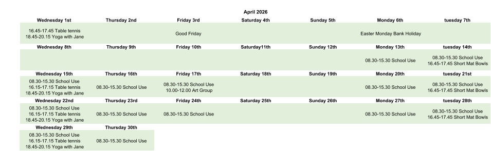 April 2026 Wednesday 1st Thursday 2nd Friday 3rd Saturday 4th Sunday 5th Monday 6th tuesday 7th 16.45-17.45 Table tennis 18.45-20.15 Yoga with Jane Good Friday Easter Monday Bank Holiday Wednesday 8th Thursday 9th Friday 10th Saturday11th Sunday 12th Monday 13th tuesday 14th 08.30-15.30 School Use 08.30-15.30 School Use 16.45-17.45 Short Mat Bowls Wednesday 15th Thursday 16th Friday 17th Saturday 18th Sunday 19th Monday 20th tuesday 21st 08.30-15.30 School Use 16.15-17.15 Table tennis 18.45-20.15 Yoga with Jane 08.30-15.30 School Use 08.30-15.30 School Use 10.00-12.00 Art Group 08.30-15.30 School Use 08.30-15.30 School Use 16.45-17.45 Short Mat Bowls Wednesday 22nd Thursday 23rd Friday 24th Saturday 25th Sunday 26th Monday 27th tuesday 28th 08.30-15.30 School Use 16.15-17.15 Table tennis 18.45-20.15 Yoga with Jane 08.30-15.30 School Use 08.30-15.30 School Use 08.30-15.30 School Use 08.30-15.30 School Use 16.45-17.45 Short Mat Bowls Wednesday 29th Thursday 30th 08.30-15.30 School Use 16.15-17.15 Table tennis 18.45-20.15 Yoga with Jane 08.30-15.30 School Use