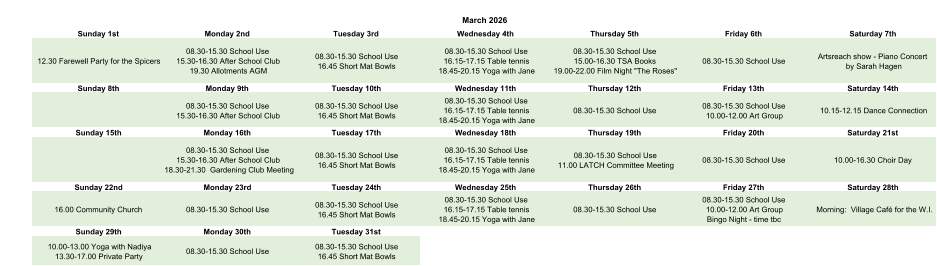 March 2026 Sunday 1st Monday 2nd Tuesday 3rd Wednesday 4th Thursday 5th Friday 6th Saturday 7th 12.30 Farewell Party for the Spicers 08.30-15.30 School Use 15.30-16.30 After School Club 19.30 Allotments AGM 08.30-15.30 School Use 16.45 Short Mat Bowls 08.30-15.30 School Use 16.15-17.15 Table tennis 18.45-20.15 Yoga with Jane 08.30-15.30 School Use 15.00-16.30 TSA Books 19.00-22.00 Film Night "The Roses" 08.30-15.30 School Use Artsreach show - Piano Concert  by Sarah Hagen Sunday 8th Monday 9th Tuesday 10th Wednesday 11th Thursday 12th Friday 13th Saturday 14th 08.30-15.30 School Use 15.30-16.30 After School Club 08.30-15.30 School Use 16.45 Short Mat Bowls 08.30-15.30 School Use 16.15-17.15 Table tennis 18.45-20.15 Yoga with Jane 08.30-15.30 School Use 08.30-15.30 School Use 10.00-12.00 Art Group 10.15-12.15 Dance Connection Sunday 15th Monday 16th Tuesday 17th Wednesday 18th Thursday 19th Friday 20th Saturday 21st 08.30-15.30 School Use 15.30-16.30 After School Club 18.30-21.30  Gardening Club Meeting 08.30-15.30 School Use 16.45 Short Mat Bowls 08.30-15.30 School Use 16.15-17.15 Table tennis 18.45-20.15 Yoga with Jane 08.30-15.30 School Use 11.00 LATCH Committee Meeting 08.30-15.30 School Use 10.00-16.30 Choir Day Sunday 22nd Monday 23rd Tuesday 24th Wednesday 25th Thursday 26th Friday 27th Saturday 28th 16.00 Community Church 08.30-15.30 School Use 08.30-15.30 School Use 16.45 Short Mat Bowls 08.30-15.30 School Use 16.15-17.15 Table tennis 18.45-20.15 Yoga with Jane 08.30-15.30 School Use 08.30-15.30 School Use 10.00-12.00 Art Group Bingo Night - time tbc Morning:  Village Café for the W.I. Sunday 29th Monday 30th Tuesday 31st 10.00-13.00 Yoga with Nadiya 13.30-17.00 Private Party 08.30-15.30 School Use 08.30-15.30 School Use 16.45 Short Mat Bowls