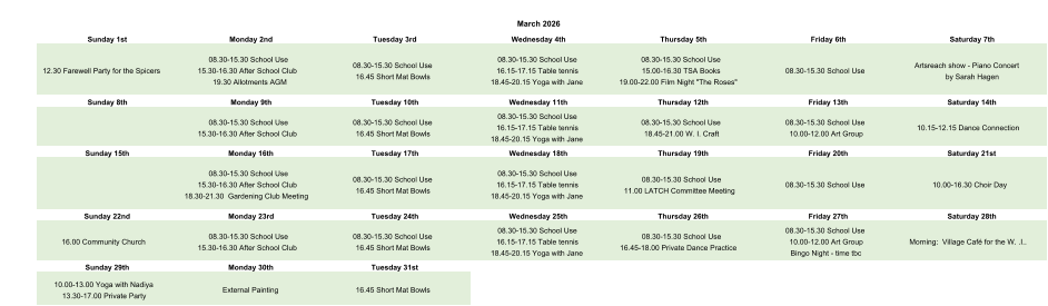 March 2026 Sunday 1st Monday 2nd Tuesday 3rd Wednesday 4th Thursday 5th Friday 6th Saturday 7th 12.30 Farewell Party for the Spicers 08.30-15.30 School Use 15.30-16.30 After School Club 19.30 Allotments AGM 08.30-15.30 School Use 16.45 Short Mat Bowls 08.30-15.30 School Use 16.15-17.15 Table tennis 18.45-20.15 Yoga with Jane 08.30-15.30 School Use 15.00-16.30 TSA Books 19.00-22.00 Film Night "The Roses" 08.30-15.30 School Use Artsreach show - Piano Concert  by Sarah Hagen Sunday 8th Monday 9th Tuesday 10th Wednesday 11th Thursday 12th Friday 13th Saturday 14th 08.30-15.30 School Use 15.30-16.30 After School Club 08.30-15.30 School Use 16.45 Short Mat Bowls 08.30-15.30 School Use 16.15-17.15 Table tennis 18.45-20.15 Yoga with Jane 08.30-15.30 School Use 18.45-21.00 W. I. Craft 08.30-15.30 School Use 10.00-12.00 Art Group 10.15-12.15 Dance Connection Sunday 15th Monday 16th Tuesday 17th Wednesday 18th Thursday 19th Friday 20th Saturday 21st 08.30-15.30 School Use 15.30-16.30 After School Club 18.30-21.30  Gardening Club Meeting 08.30-15.30 School Use 16.45 Short Mat Bowls 08.30-15.30 School Use 16.15-17.15 Table tennis 18.45-20.15 Yoga with Jane 08.30-15.30 School Use 11.00 LATCH Committee Meeting 08.30-15.30 School Use 10.00-16.30 Choir Day Sunday 22nd Monday 23rd Tuesday 24th Wednesday 25th Thursday 26th Friday 27th Saturday 28th 16.00 Community Church 08.30-15.30 School Use 15.30-16.30 After School Club 08.30-15.30 School Use 16.45 Short Mat Bowls 08.30-15.30 School Use 16.15-17.15 Table tennis 18.45-20.15 Yoga with Jane 08.30-15.30 School Use 16.45-18.00 Private Dance Practice 08.30-15.30 School Use 10.00-12.00 Art Group Bingo Night - time tbc Morning:  Village Café for the W. .I.. Sunday 29th Monday 30th Tuesday 31st 10.00-13.00 Yoga with Nadiya 13.30-17.00 Private Party External Painting 16.45 Short Mat Bowls