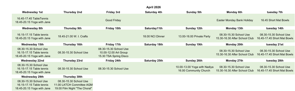 April 2026 Wednesday 1st Thursday 2nd Friday 3rd Saturday 4th Sunday 5th Monday 6th tuesday 7th 16.45-17.45 TableTennis 18.45-20.15 Yoga with Jane Good Friday Easter Monday Bank Holiday 16.45 Short Mat Bowls Wednesday 8th Thursday 9th Friday 10th Saturday11th Sunday 12th Monday 13th tuesday 14th 16.15-17.15 Table tennis 18.45-20.15 Yoga with Jane 18.45-21.00 W. I. Crafts 18.00 NCI Dinner 13.00-16.00 Private Party 08.30-15.30 School Use 15.30-16.30 After School Club 08.30-15.30 School Use 16.45-17.45 Short Mat Bowls Wednesday 15th Thursday 16th Friday 17th Saturday 18th Sunday 19th Monday 20th tuesday 21st 08.30-15.30 School Use 16.15-17.15 Table tennis 18.45-20.15 Yoga with Jane 08.30-15.30 School Use 08.30-15.30 School Use 10.00-12.00 Art Group 15.30 TSA Spring Disco 08.30-15.30 School Use 15.30-16.30 After School Club 08.30-15.30 School Use 16.45-17.45 Short Mat Bowls Wednesday 22nd Thursday 23rd Friday 24th Saturday 25th Sunday 26th Monday 27th tuesday 28th 08.30-15.30 School Use 16.15-17.15 Table tennis 18.45-20.15 Yoga with Jane 08.30-15.30 School Use 08.30-15.30 School Use 10.00-13.00 Yoga with Nadiya 16.00 Community Church 08.30-15.30 School Use 15.30-16.30 After School Club 08.30-15.30 School Use 16.45-17.45 Short Mat Bowls Wednesday 29th Thursday 30th 08.30-15.30 School Use 16.15-17.15 Table tennis 18.45-20.15 Yoga with Jane 08.30-15.30 School Use 11.00 LATCH Committee AGM 19.00 Film Night "The Choral"